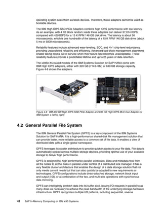 42 SAP In-Memory Computing on IBM eX5 Systems
operating system sees them as block devices. Therefore, these adapters cannot be used as
bootable devices.
The IBM High IOPS SSD PCIe Adapters combine high IOPS performance with low latency.
As an example, with 4 KB block random reads these adapters can deliver 97,014 IOPS,
compared with 420 IOPS for a 15 K RPM 146 GB disk drive. The latency is about 50
microseconds, which is one hundredth of the latency of a 15 K RPM 146 GB disk drive (about
5 ms or 5000 microseconds).
Reliability features include advanced wear-leveling, ECC, and N+1 chip-level redundancy,
providing unparalleled reliability and efficiency. Advanced bad-block management algorithms
enable taking blocks out of service when their failure rate becomes unacceptable. These
reliability features provide a predictable lifetime and up to 25 years of data retention.
The x3950 X5-based models of the IBM Systems Solution for SAP HANA come with
IBM High IOPS adapters, either with 320 GB (7143-H1x) or 640 GB storage capacity.
Figure 4-8 shows the adapters.
Figure 4-8 BM 320 GB High IOPS SSD PCIe Adapter and 640 GB High IOPS MLC Duo Adapter for
IBM System x (left to right)
4.2 General Parallel File System
The IBM General Parallel File System (GPFS) is a key component of the IBM Systems
Solution for SAP HANA. It is a high-performance shared-disk file management solution that
can provide faster, more reliable access to a common set of file data. It enables a view of
distributed data with a single global namespace.
GPFS leverages its cluster architecture to provide quicker access to your file data. File data is
automatically spread across multiple storage devices, providing optimal use of your available
storage to deliver high performance.
GPFS is designed for high-performance parallel workloads. Data and metadata flow from
all the nodes to all the disks in parallel under control of a distributed lock manager. It has a
very flexible cluster architecture that enables the design of a data storage solution that not
only meets current needs but that can also quickly be adapted to new requirements or
technologies. GPFS configurations include direct-attached storage, network block input
and output (I/O), or a combination of the two, and multi-site operations with synchronous
data mirroring.
GPFS can intelligently prefetch data into its buffer pool, issuing I/O requests in parallel to as
many disks as necessary to achieve the peak bandwidth of the underlying storage-hardware
infrastructure. GPFS recognizes multiple I/O patterns, including sequential, reverse
 