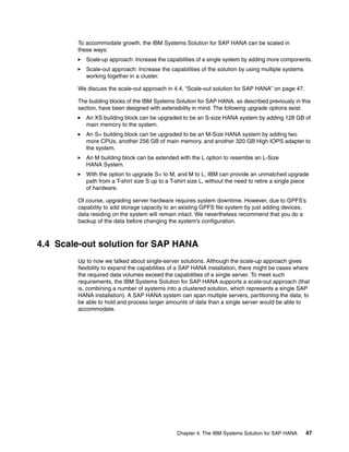 Chapter 4. The IBM Systems Solution for SAP HANA 47
To accommodate growth, the IBM Systems Solution for SAP HANA can be scaled in
these ways:
򐂰 Scale-up approach: Increase the capabilities of a single system by adding more components.
򐂰 Scale-out approach: Increase the capabilities of the solution by using multiple systems
working together in a cluster.
We discuss the scale-out approach in 4.4, “Scale-out solution for SAP HANA” on page 47.
The building blocks of the IBM Systems Solution for SAP HANA, as described previously in this
section, have been designed with extensibility in mind. The following upgrade options exist:
򐂰 An XS building block can be upgraded to be an S-size HANA system by adding 128 GB of
main memory to the system.
򐂰 An S+ building block can be upgraded to be an M-Size HANA system by adding two
more CPUs, another 256 GB of main memory, and another 320 GB High IOPS adapter to
the system.
򐂰 An M building block can be extended with the L option to resemble an L-Size
HANA System.
򐂰 With the option to upgrade S+ to M, and M to L, IBM can provide an unmatched upgrade
path from a T-shirt size S up to a T-shirt size L, without the need to retire a single piece
of hardware.
Of course, upgrading server hardware requires system downtime. However, due to GPFS’s
capability to add storage capacity to an existing GPFS file system by just adding devices,
data residing on the system will remain intact. We nevertheless recommend that you do a
backup of the data before changing the system’s configuration.
4.4 Scale-out solution for SAP HANA
Up to now we talked about single-server solutions. Although the scale-up approach gives
flexibility to expand the capabilities of a SAP HANA installation, there might be cases where
the required data volumes exceed the capabilities of a single server. To meet such
requirements, the IBM Systems Solution for SAP HANA supports a scale-out approach (that
is, combining a number of systems into a clustered solution, which represents a single SAP
HANA installation). A SAP HANA system can span multiple servers, partitioning the data, to
be able to hold and process larger amounts of data than a single server would be able to
accommodate.
 