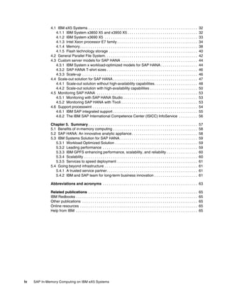 iv SAP In-Memory Computing on IBM eX5 Systems
4.1 IBM eX5 Systems . . . . . . . . . . . . . . . . . . . . . . . . . . . . . . . . . . . . . . . . . . . . . . . . . . . . . 32
4.1.1 IBM System x3850 X5 and x3950 X5 . . . . . . . . . . . . . . . . . . . . . . . . . . . . . . . . . . 32
4.1.2 IBM System x3690 X5 . . . . . . . . . . . . . . . . . . . . . . . . . . . . . . . . . . . . . . . . . . . . . 33
4.1.3 Intel Xeon processor E7 family . . . . . . . . . . . . . . . . . . . . . . . . . . . . . . . . . . . . . . . 34
4.1.4 Memory . . . . . . . . . . . . . . . . . . . . . . . . . . . . . . . . . . . . . . . . . . . . . . . . . . . . . . . . . 38
4.1.5 Flash technology storage . . . . . . . . . . . . . . . . . . . . . . . . . . . . . . . . . . . . . . . . . . . 40
4.2 General Parallel File System. . . . . . . . . . . . . . . . . . . . . . . . . . . . . . . . . . . . . . . . . . . . . 42
4.3 Custom server models for SAP HANA . . . . . . . . . . . . . . . . . . . . . . . . . . . . . . . . . . . . . 44
4.3.1 IBM System x workload-optimized models for SAP HANA. . . . . . . . . . . . . . . . . . 44
4.3.2 SAP HANA T-shirt sizes . . . . . . . . . . . . . . . . . . . . . . . . . . . . . . . . . . . . . . . . . . . . 46
4.3.3 Scale-up . . . . . . . . . . . . . . . . . . . . . . . . . . . . . . . . . . . . . . . . . . . . . . . . . . . . . . . . 46
4.4 Scale-out solution for SAP HANA . . . . . . . . . . . . . . . . . . . . . . . . . . . . . . . . . . . . . . . . . 47
4.4.1 Scale-out solution without high-availability capabilities. . . . . . . . . . . . . . . . . . . . . 48
4.4.2 Scale-out solution with high-availability capabilities . . . . . . . . . . . . . . . . . . . . . . . 50
4.5 Monitoring SAP HANA . . . . . . . . . . . . . . . . . . . . . . . . . . . . . . . . . . . . . . . . . . . . . . . . . 53
4.5.1 Monitoring with SAP HANA Studio . . . . . . . . . . . . . . . . . . . . . . . . . . . . . . . . . . . . 53
4.5.2 Monitoring SAP HANA with Tivoli . . . . . . . . . . . . . . . . . . . . . . . . . . . . . . . . . . . . . 53
4.6 Support processwint . . . . . . . . . . . . . . . . . . . . . . . . . . . . . . . . . . . . . . . . . . . . . . . . . . . 54
4.6.1 IBM SAP integrated support . . . . . . . . . . . . . . . . . . . . . . . . . . . . . . . . . . . . . . . . . 55
4.6.2 The IBM SAP International Competence Center (ISICC) InfoService . . . . . . . . . 56
Chapter 5. Summary . . . . . . . . . . . . . . . . . . . . . . . . . . . . . . . . . . . . . . . . . . . . . . . . . . . . . 57
5.1 Benefits of in-memory computing . . . . . . . . . . . . . . . . . . . . . . . . . . . . . . . . . . . . . . . . . 58
5.2 SAP HANA: An innovative analytic appliance. . . . . . . . . . . . . . . . . . . . . . . . . . . . . . . . 58
5.3 IBM Systems Solution for SAP HANA. . . . . . . . . . . . . . . . . . . . . . . . . . . . . . . . . . . . . . 59
5.3.1 Workload Optimized Solution . . . . . . . . . . . . . . . . . . . . . . . . . . . . . . . . . . . . . . . . 59
5.3.2 Leading performance . . . . . . . . . . . . . . . . . . . . . . . . . . . . . . . . . . . . . . . . . . . . . . 59
5.3.3 IBM GPFS enhancing performance, scalability, and reliability . . . . . . . . . . . . . . . 60
5.3.4 Scalability . . . . . . . . . . . . . . . . . . . . . . . . . . . . . . . . . . . . . . . . . . . . . . . . . . . . . . . 60
5.3.5 Services to speed deployment . . . . . . . . . . . . . . . . . . . . . . . . . . . . . . . . . . . . . . . 61
5.4 Going beyond infrastructure . . . . . . . . . . . . . . . . . . . . . . . . . . . . . . . . . . . . . . . . . . . . . 61
5.4.1 A trusted service partner. . . . . . . . . . . . . . . . . . . . . . . . . . . . . . . . . . . . . . . . . . . . 61
5.4.2 IBM and SAP team for long-term business innovation . . . . . . . . . . . . . . . . . . . . . 61
Abbreviations and acronyms . . . . . . . . . . . . . . . . . . . . . . . . . . . . . . . . . . . . . . . . . . . . . . 63
Related publications . . . . . . . . . . . . . . . . . . . . . . . . . . . . . . . . . . . . . . . . . . . . . . . . . . . . . 65
IBM Redbooks . . . . . . . . . . . . . . . . . . . . . . . . . . . . . . . . . . . . . . . . . . . . . . . . . . . . . . . . . . . 65
Other publications . . . . . . . . . . . . . . . . . . . . . . . . . . . . . . . . . . . . . . . . . . . . . . . . . . . . . . . . 65
Online resources . . . . . . . . . . . . . . . . . . . . . . . . . . . . . . . . . . . . . . . . . . . . . . . . . . . . . . . . . 65
Help from IBM . . . . . . . . . . . . . . . . . . . . . . . . . . . . . . . . . . . . . . . . . . . . . . . . . . . . . . . . . . . 65
 