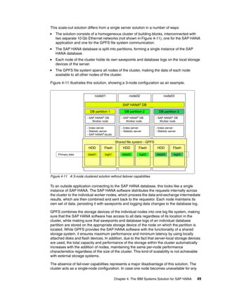 Chapter 4. The IBM Systems Solution for SAP HANA 49
This scale-out solution differs from a single server solution in a number of ways:
򐂰 The solution consists of a homogeneous cluster of building blocks, interconnected with
two separate 10 Gb Ethernet networks (not shown in Figure 4-11), one for the SAP HANA
application and one for the GPFS file system communication.
򐂰 The SAP HANA database is split into partitions, forming a single instance of the SAP
HANA database.
򐂰 Each node of the cluster holds its own savepoints and database logs on the local storage
devices of the server.
򐂰 The GPFS file system spans all nodes of the cluster, making the data of each node
available to all other nodes of the cluster.
Figure 4-11 illustrates this solution, showing a 3-node configuration as an example.
Figure 4-11 A 3-node clustered solution without failover capabilities
To an outside application connecting to the SAP HANA database, this looks like a single
instance of SAP HANA. The SAP HANA software distributes the requests internally across
the cluster to the individual worker nodes, which process the data and exchange intermediate
results, which are then combined and sent back to the requestor. Each node maintains its
own set of data, persisting it with savepoints and logging data changes to the database log.
GPFS combines the storage devices of the individual nodes into one big file system, making
sure that the SAP HANA software has access to all data regardless of its location in the
cluster, while making sure that savepoints and database logs of an individual database
partition are stored on the appropriate storage device of the node on which the partition is
located. While GPFS provides the SAP HANA software with the functionality of a shared
storage system, it ensures maximum performance and minimum latency by using locally
attached disks and flash devices. In addition, due to the fact that server-local storage devices
are used, the total capacity and performance of the storage within the cluster automatically
increases with the addition of nodes, maintaining the same per-node performance
characteristics regardless of the size of the cluster. This kind of scalability is not achievable
with external storage systems.
The absence of fail-over capabilities represents a major disadvantage of this solution. The
cluster acts as a single-node configuration. In case one node becomes unavailable for any
node03
node01 node02
Shared file system - GPFS
HDD Flash
data01 log01
DB partition 1
- Index server
- Statistic server
- SAP HANA® studio
- SAP HANA® DB
Worker node
HDD Flash
DB partition 2
- Index server
- Statistic server
- SAP HANA® DB
Worker node
SAP HANA®
DB
data02 log02
HDD Flash
DB partition 3
- Index server
- Statistic server
- SAP HANA® DB
Worker node
data03 log03
Primary data
 