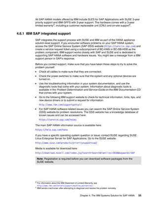 Chapter 4. The IBM Systems Solution for SAP HANA 55
All SAP HANA models offered by IBM include SLES for SAP Applications with SUSE 3-year
priority support and IBM GPFS with 3-year support. The hardware comes with a 3-year
limited warranty3
, including a customer replaceable unit (CRU) and on-site support4
.
4.6.1 IBM SAP integrated support
SAP integrates the support process with SUSE and IBM as part of the HANA appliance
solution-level support. If you encounter software problems on your SAP HANA system,
access the SAP Online Service System (SAP OSS) website (https://service.sap.com) and
create a service request ticket using a subcomponent of BC-HAN or BC-DB-HDB as the
problem component. IBM support works closely with SAP and SUSE and is dedicated to
supporting SAP HANA software and hardware issues. You might see a message from a IBM
support person in SAP’s response.
Before you contact support, make sure that you have taken these steps to try to solve the
problem yourself:
򐂰 Check all cables to make sure that they are connected.
򐂰 Check the power switches to make sure that the system and any optional devices are
turned on.
򐂰 Use the troubleshooting information in your system documentation, and use the
diagnostic tools that come with your system. Information about diagnostic tools is
available in the Problem Determination and Service Guide on the IBM Documentation CD
that comes with your system.
򐂰 Go to the following IBM support website to check for technical information, hints, tips, and
new device drivers or to submit a request for information:
http://www.ibm.com/supportportal/
򐂰 For SAP HANA software-related issues you can search the SAP Online Service System
(OSS) website for problem resolutions. The OSS website has a knowledge database of
known issues and can be accessed here:
https://service.sap.com/notes
The main SAP HANA information source is available here:
https://help.sap.com/hana
If you have a specific operating system question or issue, contact SUSE regarding SUSE
Linux Enterprise Server for SAP Applications. Go to the SUSE website:
http://www.suse.com/products/prioritysupportsap/
Media is available for download here:
http://download.novell.com/index.jsp?search=Search&families=2658&keywords=SAP
3
For information about the IBM Statement of Limited Warranty, see
http://www.ibm.com/servers/support/machine_warranties/.
4 IBM sends a technician after attempting to diagnose and resolve the problem remotely.
Note: Registration is required before you can download software packages from the
SUSE website.
 