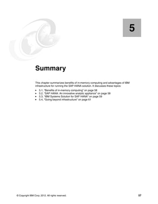 © Copyright IBM Corp. 2012. All rights reserved. 57
Chapter 5. Summary
This chapter summarizes benefits of in-memory computing and advantages of IBM
infrastructure for running the SAP HANA solution. It discusses these topics:
򐂰 5.1, “Benefits of in-memory computing” on page 58
򐂰 5.2, “SAP HANA: An innovative analytic appliance” on page 58
򐂰 5.3, “IBM Systems Solution for SAP HANA” on page 59
򐂰 5.4, “Going beyond infrastructure” on page 61
5
 