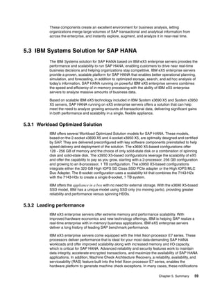 Chapter 5. Summary 59
These components create an excellent environment for business analysis, letting
organizations merge large volumes of SAP transactional and analytical information from
across the enterprise, and instantly explore, augment, and analyze it in near-real time.
5.3 IBM Systems Solution for SAP HANA
The IBM Systems solution for SAP HANA based on IBM eX5 enterprise servers provides the
performance and scalability to run SAP HANA, enabling customers to drive near real-time
business decisions and helping organizations stay competitive. IBM eX5 enterprise servers
provide a proven, scalable platform for SAP HANA that enables better operational planning,
simulation, and forecasting, in addition to optimized storage, search, and ad hoc analysis of
today’s information. SAP HANA running on powerful IBM eX5 enterprise servers combines
the speed and efficiency of in-memory processing with the ability of IBM eX5 enterprise
servers to analyze massive amounts of business data.
Based on scalable IBM eX5 technology included in IBM System x3690 X5 and System x3950
X5 servers, SAP HANA running on eX5 enterprise servers offers a solution that can help
meet the need to analyze growing amounts of transactional data, delivering significant gains
in both performance and scalability in a single, flexible appliance.
5.3.1 Workload Optimized Solution
IBM offers several Workload Optimized Solution models for SAP HANA. These models,
based on the 2-socket x3690 X5 and 4-socket x3950 X5, are optimally designed and certified
by SAP. They are delivered preconfigured with key software components preinstalled to help
speed delivery and deployment of the solution. The x3690 X5-based configurations offer
128 - 256 GB of memory and the choice of only solid-state disk or a combination of spinning
disk and solid-state disk. The x3950 X5-based configurations leverage the scalability of eX5
and offer the capability to pay as you grow, starting with a 2-processor, 256 GB configuration
and growing to an 8-processor, 1 TB configuration. The x3950 X5-based configurations
integrate either the 320 GB High IOPS SD Class SSD PCIe adapter or the High IOPS MLC
Duo Adapter. The 8-socket configuration uses a scalability kit that combines the 7143-H2x
with the 7143-H3x to create a single 8-socket, 1 TB system.
IBM offers the appliance in a box with no need for external storage. With the x3690 X5-based
SSD model, IBM has a unique model using SSD only (no moving parts), providing greater
reliability and performance versus spinning HDDs.
5.3.2 Leading performance
IBM eX5 enterprise servers offer extreme memory and performance scalability. With
improved hardware economics and new technology offerings, IBM is helping SAP realize a
real-time enterprise with in-memory business applications. IBM eX5 enterprise servers
deliver a long history of leading SAP benchmark performance.
IBM eX5 enterprise servers come equipped with the Intel Xeon processor E7 series. These
processors deliver performance that is ideal for your most data-demanding SAP HANA
workloads and offer improved scalability along with increased memory and I/O capacity,
which is critical for SAP HANA. Advanced reliability and security features work to maintain
data integrity, accelerate encrypted transactions, and maximize the availability of SAP HANA
applications. In addition, Machine Check Architecture Recovery, a reliability, availability, and
serviceability (RAS) feature built into the Intel Xeon processor E7 series, enables the
hardware platform to generate machine check exceptions. In many cases, these notifications
 