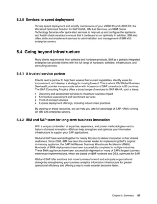 Chapter 5. Summary 61
5.3.5 Services to speed deployment
To help speed deployment and simplify maintenance of your x3690 X5 and x3950 X5, the
Workload Optimized Solution for SAP HANA, IBM Lab Services, and IBM Global
Technology Services offer quick-start services to help set up and configure the appliance
and health-check services to ensure that it continues to run optimally. In addition, IBM also
offers skills and enablement services for administration and management of IBM eX5
enterprise servers.
5.4 Going beyond infrastructure
Many clients require more than software and hardware products. IBM as a globally integrated
enterprise can provide clients with the full range of hardware, software, infrastructure, and
consulting services.
5.4.1 A trusted service partner
Clients need a partner to help them assess their current capabilities, identify areas for
improvement, and develop a strategy for moving forward. This is where IBM Global Business
Services® provides immeasurable value with thousands of SAP consultants in 80 countries.
The SAP Consulting Practice offers a broad range of services for SAP HANA, such a these:
򐂰 Discovery and assessment services to maximize business impact
򐂰 Architecture assessment and benchmark services
򐂰 Proof-of-concept services
򐂰 Express deployment offerings, including industry best practices
By drawing on these resources, we can help you take full advantage of SAP HANA running
on IBM eX5 enterprise servers.
5.4.2 IBM and SAP team for long-term business innovation
With a unique combination of expertise, experience, and proven methodologies—and a
history of shared innovation—IBM can help strengthen and optimize your information
infrastructure to support your SAP applications.
IBM and SAP have worked together for nearly 40 years to deliver innovation to their shared
customers. Since 2006, IBM has been the market leader for implementing SAP’s original
in-memory appliance, the SAP NetWeaver Business Warehouse Accelerator (BWA).
Hundreds of BWA deployments have been successfully completed in multiple industries.
These BWA appliances have been successfully deployed on many of SAP’s largest business
warehouse implementations, which are based on IBM hardware and DB2, optimized for SAP.
IBM and SAP offer solutions that move business forward and anticipate organizational
change by strengthening your business analytics information infrastructure for greater
operational efficiency and offering a way to make smarter decisions faster.
 