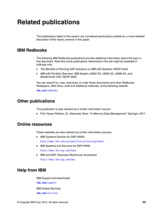 © Copyright IBM Corp. 2012. All rights reserved. 65
Related publications
The publications listed in this section are considered particularly suitable for a more detailed
discussion of the topics covered in this paper.
IBM Redbooks
The following IBM Redbooks publications provide additional information about the topic in
this document. Note that some publications referenced in this list might be available in
softcopy only.
򐂰 The Benefits of Running SAP Solutions on IBM eX5 Systems, REDP-4234
򐂰 IBM eX5 Portfolio Overview: IBM System x3850 X5, x3950 X5, x3690 X5, and
BladeCenter HX5, REDP-4650
You can search for, view, download, or order these documents and other Redbooks,
Redpapers, Web Docs, draft and additional materials, at the following website:
ibm.com/redbooks
Other publications
This publication is also relevant as a further information source:
򐂰 Prof. Hasso Plattner, Dr. Alexander Zeier, “In-Memory Data Management,” Springer, 2011
Online resources
These websites are also relevant as further information sources:
򐂰 IBM Systems Solution for SAP HANA
http://www.ibm.com/systems/x/solutions/sap/hana/
򐂰 IBM Systems and Services for SAP HANA
http://www.ibm-sap.com/hana
򐂰 IBM and SAP: Business Warehouse Accelerator
http://www.ibm-sap.com/bwa
Help from IBM
IBM Support and downloads
ibm.com/support
IBM Global Services
ibm.com/services
 