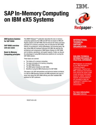 ®
REDP-4814-00
INTERNATIONAL
TECHNICAL
SUPPORT
ORGANIZATION
BUILDING TECHNICAL
INFORMATION BASED ON
PRACTICAL EXPERIENCE
IBM Redbooks are developed
by the IBM International
Technical Support
Organization. Experts from
IBM, Customers and Partners
from around the world create
timely technical information
based on realistic scenarios.
Specific recommendations
are provided to help you
implement IT solutions more
effectively in your
environment.
For more information:
ibm.com/redbooks
Redpaper™
SAP In-Memory Computing
on IBM eX5 Systems
IBM Systems Solution
for SAP HANA
SAP HANA overview
and use cases
Basic In-Memory
Computing principles
This IBM® Redpaper™ publication describes the new in-memory
computing appliances from IBM and SAP that are based on IBM eX5
flagship systems and SAP HANA. We first discuss the history and basic
principles of in-memory computing, then we describe the SAP HANA
offering, its architecture, sizing methodology, and licensing policy. We
also review IBM eX5 hardware offerings from IBM. We describe the
architecture and components of IBM System Solution for SAP HANA
and its delivery, operational, and support aspects. Finally, we discuss
the advantages of using IBM infrastructure platforms for running the
SAP HANA solution.
These topics are covered:
򐂰 The history of in-memory computing
򐂰 The basic principles of in-memory computing
򐂰 The SAP HANA offering
򐂰 The IBM System Solution for SAP HANA
򐂰 Benefits of using the IBM infrastructure for SAP HANA
This paper is for SAP administrators and technical solution architects.
It is also for IBM Business Partners and IBM employees who want to
know more about the SAP HANA offering and other available IBM
solutions for SAP customers.
Back cover
 