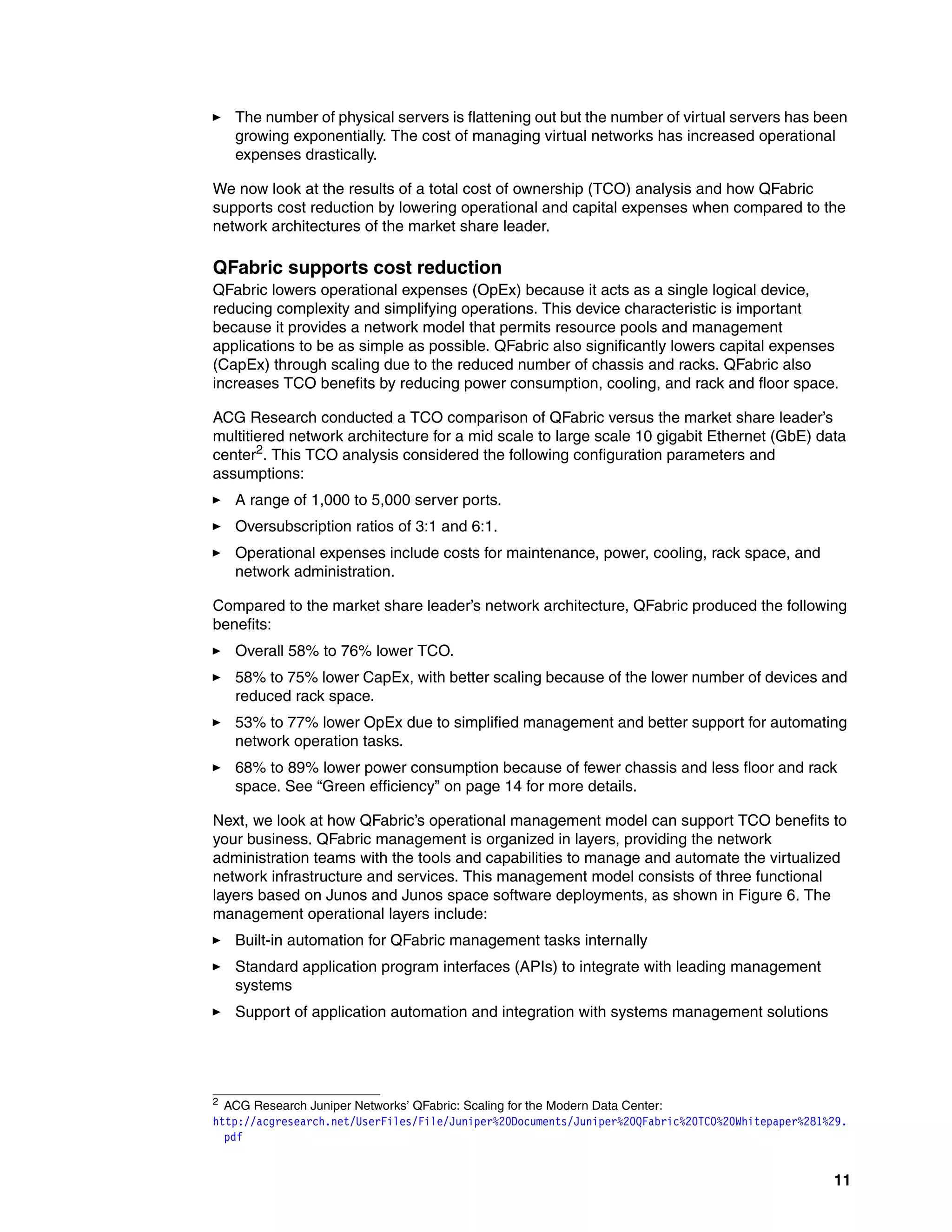 11
򐂰 The number of physical servers is flattening out but the number of virtual servers has been
growing exponentially. The cost of managing virtual networks has increased operational
expenses drastically.
We now look at the results of a total cost of ownership (TCO) analysis and how QFabric
supports cost reduction by lowering operational and capital expenses when compared to the
network architectures of the market share leader.
QFabric supports cost reduction
QFabric lowers operational expenses (OpEx) because it acts as a single logical device,
reducing complexity and simplifying operations. This device characteristic is important
because it provides a network model that permits resource pools and management
applications to be as simple as possible. QFabric also significantly lowers capital expenses
(CapEx) through scaling due to the reduced number of chassis and racks. QFabric also
increases TCO benefits by reducing power consumption, cooling, and rack and floor space.
ACG Research conducted a TCO comparison of QFabric versus the market share leader’s
multitiered network architecture for a mid scale to large scale 10 gigabit Ethernet (GbE) data
center2
. This TCO analysis considered the following configuration parameters and
assumptions:
򐂰 A range of 1,000 to 5,000 server ports.
򐂰 Oversubscription ratios of 3:1 and 6:1.
򐂰 Operational expenses include costs for maintenance, power, cooling, rack space, and
network administration.
Compared to the market share leader’s network architecture, QFabric produced the following
benefits:
򐂰 Overall 58% to 76% lower TCO.
򐂰 58% to 75% lower CapEx, with better scaling because of the lower number of devices and
reduced rack space.
򐂰 53% to 77% lower OpEx due to simplified management and better support for automating
network operation tasks.
򐂰 68% to 89% lower power consumption because of fewer chassis and less floor and rack
space. See “Green efficiency” on page 14 for more details.
Next, we look at how QFabric’s operational management model can support TCO benefits to
your business. QFabric management is organized in layers, providing the network
administration teams with the tools and capabilities to manage and automate the virtualized
network infrastructure and services. This management model consists of three functional
layers based on Junos and Junos space software deployments, as shown in Figure 6. The
management operational layers include:
򐂰 Built-in automation for QFabric management tasks internally
򐂰 Standard application program interfaces (APIs) to integrate with leading management
systems
򐂰 Support of application automation and integration with systems management solutions
2
ACG Research Juniper Networks’ QFabric: Scaling for the Modern Data Center:
http://acgresearch.net/UserFiles/File/Juniper%20Documents/Juniper%20QFabric%20TCO%20Whitepaper%281%29.
pdf
 