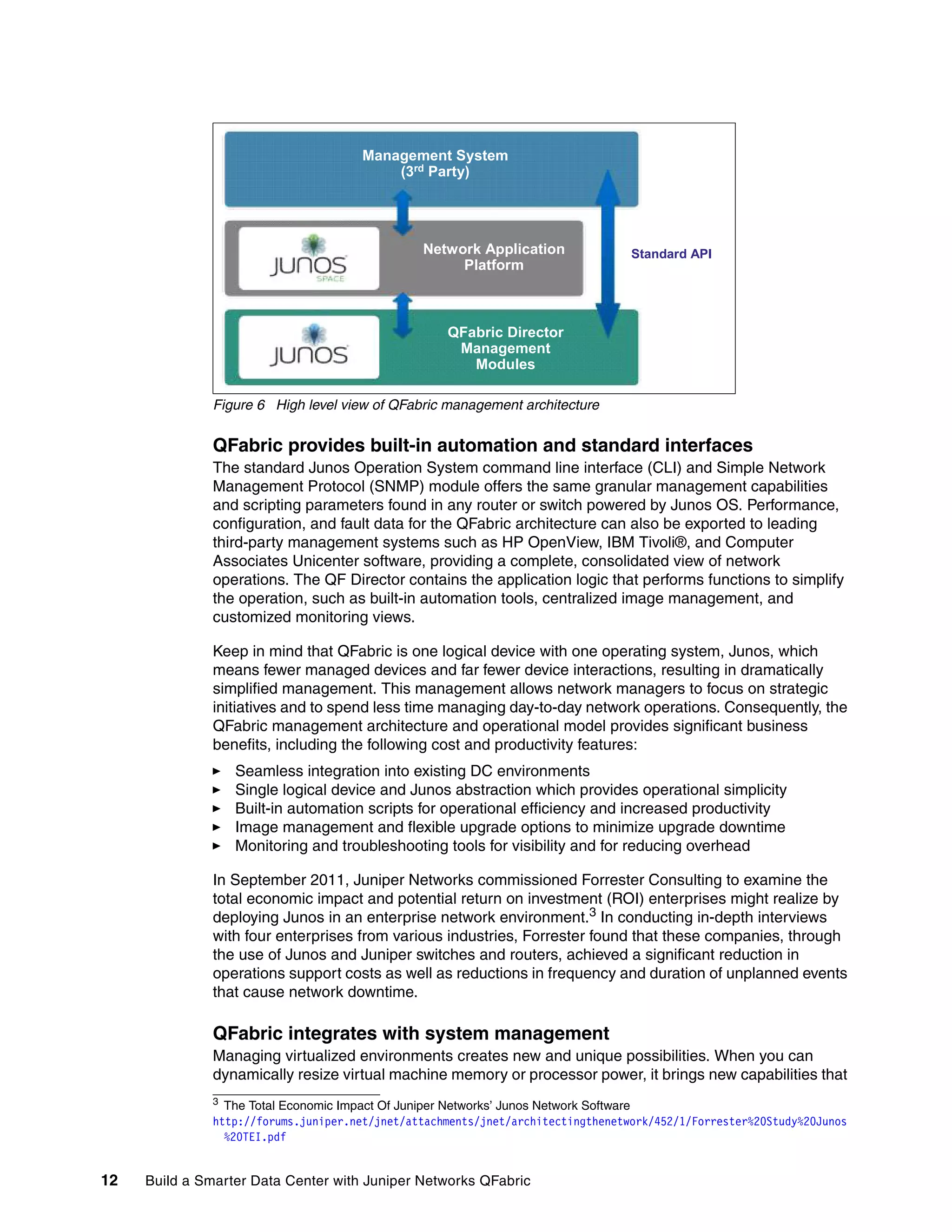 12 Build a Smarter Data Center with Juniper Networks QFabric
Figure 6 High level view of QFabric management architecture
QFabric provides built-in automation and standard interfaces
The standard Junos Operation System command line interface (CLI) and Simple Network
Management Protocol (SNMP) module offers the same granular management capabilities
and scripting parameters found in any router or switch powered by Junos OS. Performance,
configuration, and fault data for the QFabric architecture can also be exported to leading
third-party management systems such as HP OpenView, IBM Tivoli®, and Computer
Associates Unicenter software, providing a complete, consolidated view of network
operations. The QF Director contains the application logic that performs functions to simplify
the operation, such as built-in automation tools, centralized image management, and
customized monitoring views.
Keep in mind that QFabric is one logical device with one operating system, Junos, which
means fewer managed devices and far fewer device interactions, resulting in dramatically
simplified management. This management allows network managers to focus on strategic
initiatives and to spend less time managing day-to-day network operations. Consequently, the
QFabric management architecture and operational model provides significant business
benefits, including the following cost and productivity features:
򐂰 Seamless integration into existing DC environments
򐂰 Single logical device and Junos abstraction which provides operational simplicity
򐂰 Built-in automation scripts for operational efficiency and increased productivity
򐂰 Image management and flexible upgrade options to minimize upgrade downtime
򐂰 Monitoring and troubleshooting tools for visibility and for reducing overhead
In September 2011, Juniper Networks commissioned Forrester Consulting to examine the
total economic impact and potential return on investment (ROI) enterprises might realize by
deploying Junos in an enterprise network environment.3 In conducting in-depth interviews
with four enterprises from various industries, Forrester found that these companies, through
the use of Junos and Juniper switches and routers, achieved a significant reduction in
operations support costs as well as reductions in frequency and duration of unplanned events
that cause network downtime.
QFabric integrates with system management
Managing virtualized environments creates new and unique possibilities. When you can
dynamically resize virtual machine memory or processor power, it brings new capabilities that
3
The Total Economic Impact Of Juniper Networks’ Junos Network Software
http://forums.juniper.net/jnet/attachments/jnet/architectingthenetwork/452/1/Forrester%20Study%20Junos
%20TEI.pdf
Management System
(3rd Party)
Network Application
Platform
QFabric Director
Management
Modules
Standard API
 