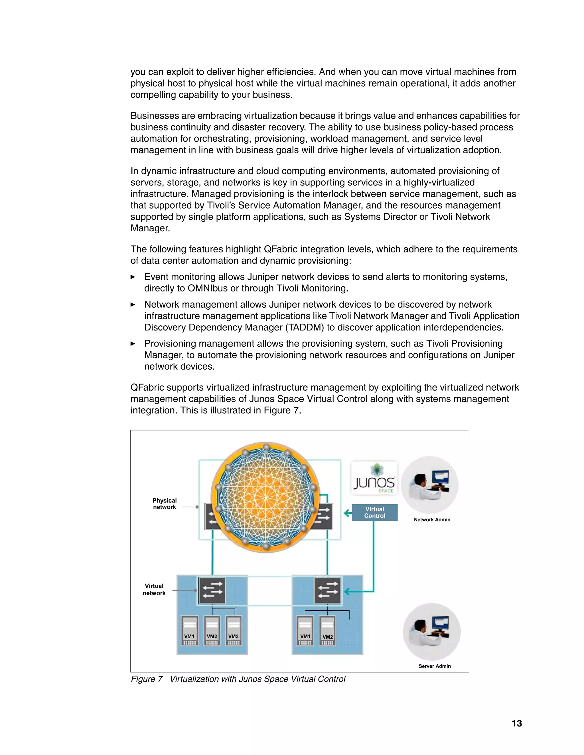 13
you can exploit to deliver higher efficiencies. And when you can move virtual machines from
physical host to physical host while the virtual machines remain operational, it adds another
compelling capability to your business.
Businesses are embracing virtualization because it brings value and enhances capabilities for
business continuity and disaster recovery. The ability to use business policy-based process
automation for orchestrating, provisioning, workload management, and service level
management in line with business goals will drive higher levels of virtualization adoption.
In dynamic infrastructure and cloud computing environments, automated provisioning of
servers, storage, and networks is key in supporting services in a highly-virtualized
infrastructure. Managed provisioning is the interlock between service management, such as
that supported by Tivoli’s Service Automation Manager, and the resources management
supported by single platform applications, such as Systems Director or Tivoli Network
Manager.
The following features highlight QFabric integration levels, which adhere to the requirements
of data center automation and dynamic provisioning:
򐂰 Event monitoring allows Juniper network devices to send alerts to monitoring systems,
directly to OMNIbus or through Tivoli Monitoring.
򐂰 Network management allows Juniper network devices to be discovered by network
infrastructure management applications like Tivoli Network Manager and Tivoli Application
Discovery Dependency Manager (TADDM) to discover application interdependencies.
򐂰 Provisioning management allows the provisioning system, such as Tivoli Provisioning
Manager, to automate the provisioning network resources and configurations on Juniper
network devices.
QFabric supports virtualized infrastructure management by exploiting the virtualized network
management capabilities of Junos Space Virtual Control along with systems management
integration. This is illustrated in Figure 7.
Figure 7 Virtualization with Junos Space Virtual Control
Physical
network
Virtual
network
VM1 VM2 VM3 VM1 VM2
Virtual
Control
Virtual
Control
Network Admin
Server Admin
 