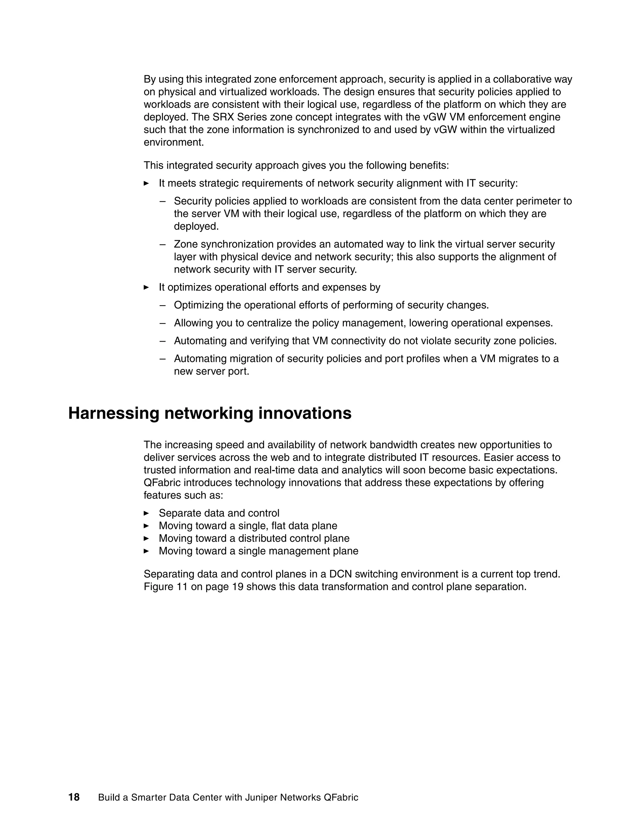18 Build a Smarter Data Center with Juniper Networks QFabric
By using this integrated zone enforcement approach, security is applied in a collaborative way
on physical and virtualized workloads. The design ensures that security policies applied to
workloads are consistent with their logical use, regardless of the platform on which they are
deployed. The SRX Series zone concept integrates with the vGW VM enforcement engine
such that the zone information is synchronized to and used by vGW within the virtualized
environment.
This integrated security approach gives you the following benefits:
򐂰 It meets strategic requirements of network security alignment with IT security:
– Security policies applied to workloads are consistent from the data center perimeter to
the server VM with their logical use, regardless of the platform on which they are
deployed.
– Zone synchronization provides an automated way to link the virtual server security
layer with physical device and network security; this also supports the alignment of
network security with IT server security.
򐂰 It optimizes operational efforts and expenses by
– Optimizing the operational efforts of performing of security changes.
– Allowing you to centralize the policy management, lowering operational expenses.
– Automating and verifying that VM connectivity do not violate security zone policies.
– Automating migration of security policies and port profiles when a VM migrates to a
new server port.
Harnessing networking innovations
The increasing speed and availability of network bandwidth creates new opportunities to
deliver services across the web and to integrate distributed IT resources. Easier access to
trusted information and real-time data and analytics will soon become basic expectations.
QFabric introduces technology innovations that address these expectations by offering
features such as:
򐂰 Separate data and control
򐂰 Moving toward a single, flat data plane
򐂰 Moving toward a distributed control plane
򐂰 Moving toward a single management plane
Separating data and control planes in a DCN switching environment is a current top trend.
Figure 11 on page 19 shows this data transformation and control plane separation.
 