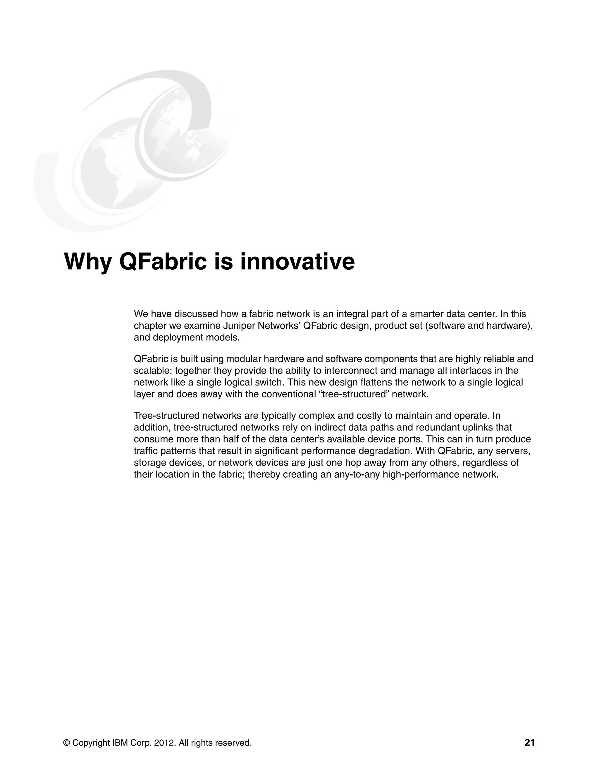 © Copyright IBM Corp. 2012. All rights reserved. 21
Why QFabric is innovative
We have discussed how a fabric network is an integral part of a smarter data center. In this
chapter we examine Juniper Networks’ QFabric design, product set (software and hardware),
and deployment models.
QFabric is built using modular hardware and software components that are highly reliable and
scalable; together they provide the ability to interconnect and manage all interfaces in the
network like a single logical switch. This new design flattens the network to a single logical
layer and does away with the conventional “tree-structured” network.
Tree-structured networks are typically complex and costly to maintain and operate. In
addition, tree-structured networks rely on indirect data paths and redundant uplinks that
consume more than half of the data center’s available device ports. This can in turn produce
traffic patterns that result in significant performance degradation. With QFabric, any servers,
storage devices, or network devices are just one hop away from any others, regardless of
their location in the fabric; thereby creating an any-to-any high-performance network.
 