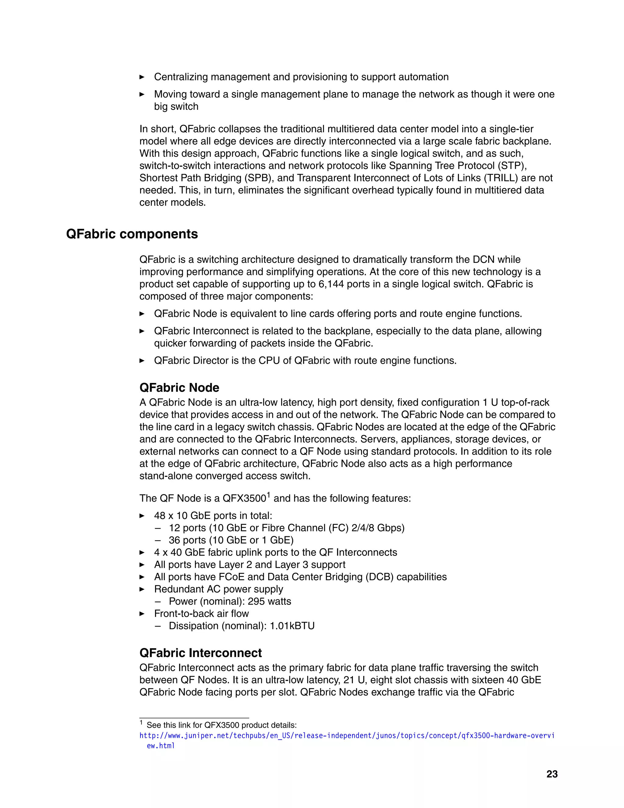 23
򐂰 Centralizing management and provisioning to support automation
򐂰 Moving toward a single management plane to manage the network as though it were one
big switch
In short, QFabric collapses the traditional multitiered data center model into a single-tier
model where all edge devices are directly interconnected via a large scale fabric backplane.
With this design approach, QFabric functions like a single logical switch, and as such,
switch-to-switch interactions and network protocols like Spanning Tree Protocol (STP),
Shortest Path Bridging (SPB), and Transparent Interconnect of Lots of Links (TRILL) are not
needed. This, in turn, eliminates the significant overhead typically found in multitiered data
center models.
QFabric components
QFabric is a switching architecture designed to dramatically transform the DCN while
improving performance and simplifying operations. At the core of this new technology is a
product set capable of supporting up to 6,144 ports in a single logical switch. QFabric is
composed of three major components:
򐂰 QFabric Node is equivalent to line cards offering ports and route engine functions.
򐂰 QFabric Interconnect is related to the backplane, especially to the data plane, allowing
quicker forwarding of packets inside the QFabric.
򐂰 QFabric Director is the CPU of QFabric with route engine functions.
QFabric Node
A QFabric Node is an ultra-low latency, high port density, fixed configuration 1 U top-of-rack
device that provides access in and out of the network. The QFabric Node can be compared to
the line card in a legacy switch chassis. QFabric Nodes are located at the edge of the QFabric
and are connected to the QFabric Interconnects. Servers, appliances, storage devices, or
external networks can connect to a QF Node using standard protocols. In addition to its role
at the edge of QFabric architecture, QFabric Node also acts as a high performance
stand-alone converged access switch.
The QF Node is a QFX35001
and has the following features:
򐂰 48 x 10 GbE ports in total:
– 12 ports (10 GbE or Fibre Channel (FC) 2/4/8 Gbps)
– 36 ports (10 GbE or 1 GbE)
򐂰 4 x 40 GbE fabric uplink ports to the QF Interconnects
򐂰 All ports have Layer 2 and Layer 3 support
򐂰 All ports have FCoE and Data Center Bridging (DCB) capabilities
򐂰 Redundant AC power supply
– Power (nominal): 295 watts
򐂰 Front-to-back air flow
– Dissipation (nominal): 1.01kBTU
QFabric Interconnect
QFabric Interconnect acts as the primary fabric for data plane traffic traversing the switch
between QF Nodes. It is an ultra-low latency, 21 U, eight slot chassis with sixteen 40 GbE
QFabric Node facing ports per slot. QFabric Nodes exchange traffic via the QFabric
1
See this link for QFX3500 product details:
http://www.juniper.net/techpubs/en_US/release-independent/junos/topics/concept/qfx3500-hardware-overvi
ew.html
 