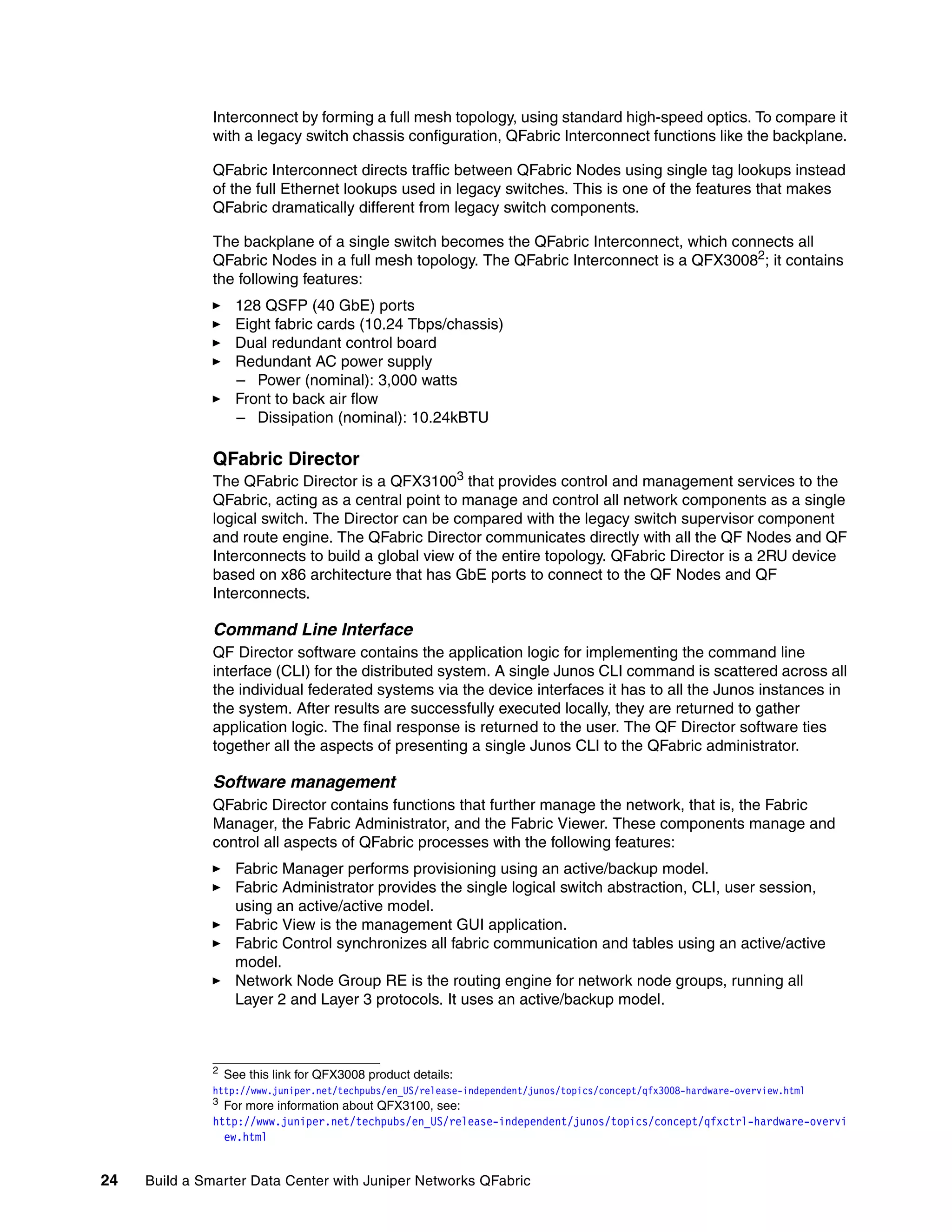 24 Build a Smarter Data Center with Juniper Networks QFabric
Interconnect by forming a full mesh topology, using standard high-speed optics. To compare it
with a legacy switch chassis configuration, QFabric Interconnect functions like the backplane.
QFabric Interconnect directs traffic between QFabric Nodes using single tag lookups instead
of the full Ethernet lookups used in legacy switches. This is one of the features that makes
QFabric dramatically different from legacy switch components.
The backplane of a single switch becomes the QFabric Interconnect, which connects all
QFabric Nodes in a full mesh topology. The QFabric Interconnect is a QFX30082; it contains
the following features:
򐂰 128 QSFP (40 GbE) ports
򐂰 Eight fabric cards (10.24 Tbps/chassis)
򐂰 Dual redundant control board
򐂰 Redundant AC power supply
– Power (nominal): 3,000 watts
򐂰 Front to back air flow
– Dissipation (nominal): 10.24kBTU
QFabric Director
The QFabric Director is a QFX31003
that provides control and management services to the
QFabric, acting as a central point to manage and control all network components as a single
logical switch. The Director can be compared with the legacy switch supervisor component
and route engine. The QFabric Director communicates directly with all the QF Nodes and QF
Interconnects to build a global view of the entire topology. QFabric Director is a 2RU device
based on x86 architecture that has GbE ports to connect to the QF Nodes and QF
Interconnects.
Command Line Interface
QF Director software contains the application logic for implementing the command line
interface (CLI) for the distributed system. A single Junos CLI command is scattered across all
the individual federated systems via the device interfaces it has to all the Junos instances in
the system. After results are successfully executed locally, they are returned to gather
application logic. The final response is returned to the user. The QF Director software ties
together all the aspects of presenting a single Junos CLI to the QFabric administrator.
Software management
QFabric Director contains functions that further manage the network, that is, the Fabric
Manager, the Fabric Administrator, and the Fabric Viewer. These components manage and
control all aspects of QFabric processes with the following features:
򐂰 Fabric Manager performs provisioning using an active/backup model.
򐂰 Fabric Administrator provides the single logical switch abstraction, CLI, user session,
using an active/active model.
򐂰 Fabric View is the management GUI application.
򐂰 Fabric Control synchronizes all fabric communication and tables using an active/active
model.
򐂰 Network Node Group RE is the routing engine for network node groups, running all
Layer 2 and Layer 3 protocols. It uses an active/backup model.
2
See this link for QFX3008 product details:
http://www.juniper.net/techpubs/en_US/release-independent/junos/topics/concept/qfx3008-hardware-overview.html
3
For more information about QFX3100, see:
http://www.juniper.net/techpubs/en_US/release-independent/junos/topics/concept/qfxctrl-hardware-overvi
ew.html
 