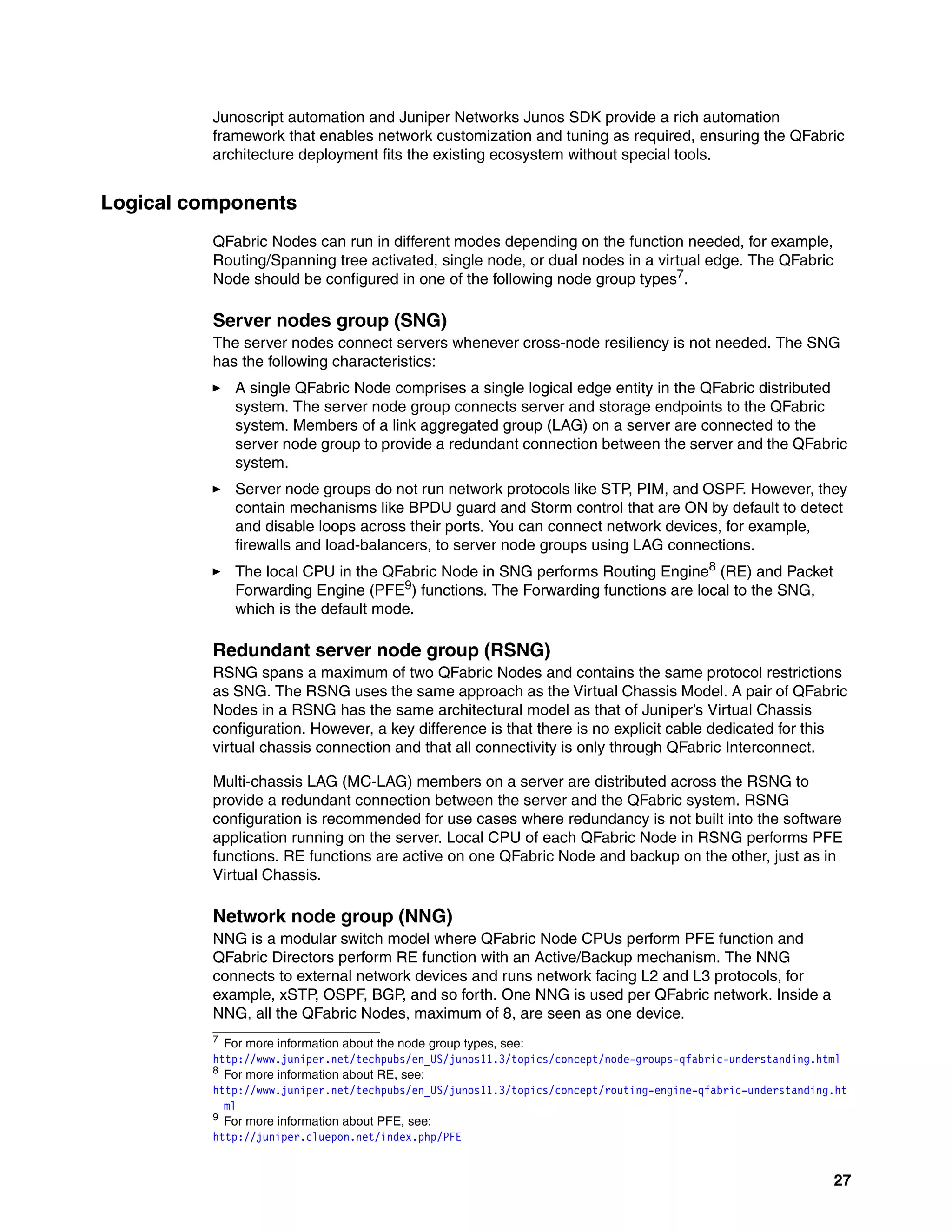 27
Junoscript automation and Juniper Networks Junos SDK provide a rich automation
framework that enables network customization and tuning as required, ensuring the QFabric
architecture deployment fits the existing ecosystem without special tools.
Logical components
QFabric Nodes can run in different modes depending on the function needed, for example,
Routing/Spanning tree activated, single node, or dual nodes in a virtual edge. The QFabric
Node should be configured in one of the following node group types7.
Server nodes group (SNG)
The server nodes connect servers whenever cross-node resiliency is not needed. The SNG
has the following characteristics:
򐂰 A single QFabric Node comprises a single logical edge entity in the QFabric distributed
system. The server node group connects server and storage endpoints to the QFabric
system. Members of a link aggregated group (LAG) on a server are connected to the
server node group to provide a redundant connection between the server and the QFabric
system.
򐂰 Server node groups do not run network protocols like STP, PIM, and OSPF. However, they
contain mechanisms like BPDU guard and Storm control that are ON by default to detect
and disable loops across their ports. You can connect network devices, for example,
firewalls and load-balancers, to server node groups using LAG connections.
򐂰 The local CPU in the QFabric Node in SNG performs Routing Engine8
(RE) and Packet
Forwarding Engine (PFE9
) functions. The Forwarding functions are local to the SNG,
which is the default mode.
Redundant server node group (RSNG)
RSNG spans a maximum of two QFabric Nodes and contains the same protocol restrictions
as SNG. The RSNG uses the same approach as the Virtual Chassis Model. A pair of QFabric
Nodes in a RSNG has the same architectural model as that of Juniper’s Virtual Chassis
configuration. However, a key difference is that there is no explicit cable dedicated for this
virtual chassis connection and that all connectivity is only through QFabric Interconnect.
Multi-chassis LAG (MC-LAG) members on a server are distributed across the RSNG to
provide a redundant connection between the server and the QFabric system. RSNG
configuration is recommended for use cases where redundancy is not built into the software
application running on the server. Local CPU of each QFabric Node in RSNG performs PFE
functions. RE functions are active on one QFabric Node and backup on the other, just as in
Virtual Chassis.
Network node group (NNG)
NNG is a modular switch model where QFabric Node CPUs perform PFE function and
QFabric Directors perform RE function with an Active/Backup mechanism. The NNG
connects to external network devices and runs network facing L2 and L3 protocols, for
example, xSTP, OSPF, BGP, and so forth. One NNG is used per QFabric network. Inside a
NNG, all the QFabric Nodes, maximum of 8, are seen as one device.
7 For more information about the node group types, see:
http://www.juniper.net/techpubs/en_US/junos11.3/topics/concept/node-groups-qfabric-understanding.html
8
For more information about RE, see:
http://www.juniper.net/techpubs/en_US/junos11.3/topics/concept/routing-engine-qfabric-understanding.ht
ml
9
For more information about PFE, see:
http://juniper.cluepon.net/index.php/PFE
 