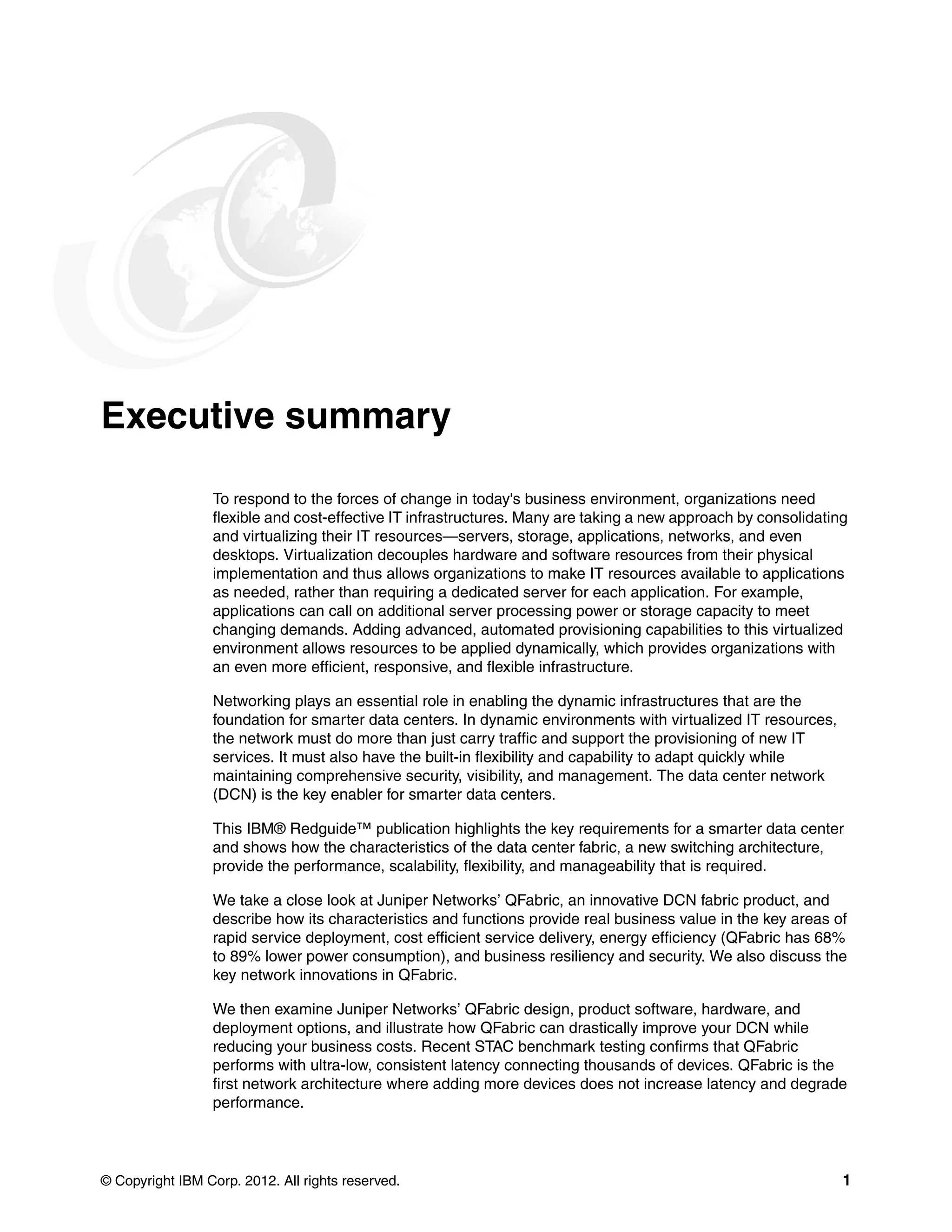 © Copyright IBM Corp. 2012. All rights reserved. 1
Executive summary
To respond to the forces of change in today's business environment, organizations need
flexible and cost-effective IT infrastructures. Many are taking a new approach by consolidating
and virtualizing their IT resources—servers, storage, applications, networks, and even
desktops. Virtualization decouples hardware and software resources from their physical
implementation and thus allows organizations to make IT resources available to applications
as needed, rather than requiring a dedicated server for each application. For example,
applications can call on additional server processing power or storage capacity to meet
changing demands. Adding advanced, automated provisioning capabilities to this virtualized
environment allows resources to be applied dynamically, which provides organizations with
an even more efficient, responsive, and flexible infrastructure.
Networking plays an essential role in enabling the dynamic infrastructures that are the
foundation for smarter data centers. In dynamic environments with virtualized IT resources,
the network must do more than just carry traffic and support the provisioning of new IT
services. It must also have the built-in flexibility and capability to adapt quickly while
maintaining comprehensive security, visibility, and management. The data center network
(DCN) is the key enabler for smarter data centers.
This IBM® Redguide™ publication highlights the key requirements for a smarter data center
and shows how the characteristics of the data center fabric, a new switching architecture,
provide the performance, scalability, flexibility, and manageability that is required.
We take a close look at Juniper Networks’ QFabric, an innovative DCN fabric product, and
describe how its characteristics and functions provide real business value in the key areas of
rapid service deployment, cost efficient service delivery, energy efficiency (QFabric has 68%
to 89% lower power consumption), and business resiliency and security. We also discuss the
key network innovations in QFabric.
We then examine Juniper Networks’ QFabric design, product software, hardware, and
deployment options, and illustrate how QFabric can drastically improve your DCN while
reducing your business costs. Recent STAC benchmark testing confirms that QFabric
performs with ultra-low, consistent latency connecting thousands of devices. QFabric is the
first network architecture where adding more devices does not increase latency and degrade
performance.
 