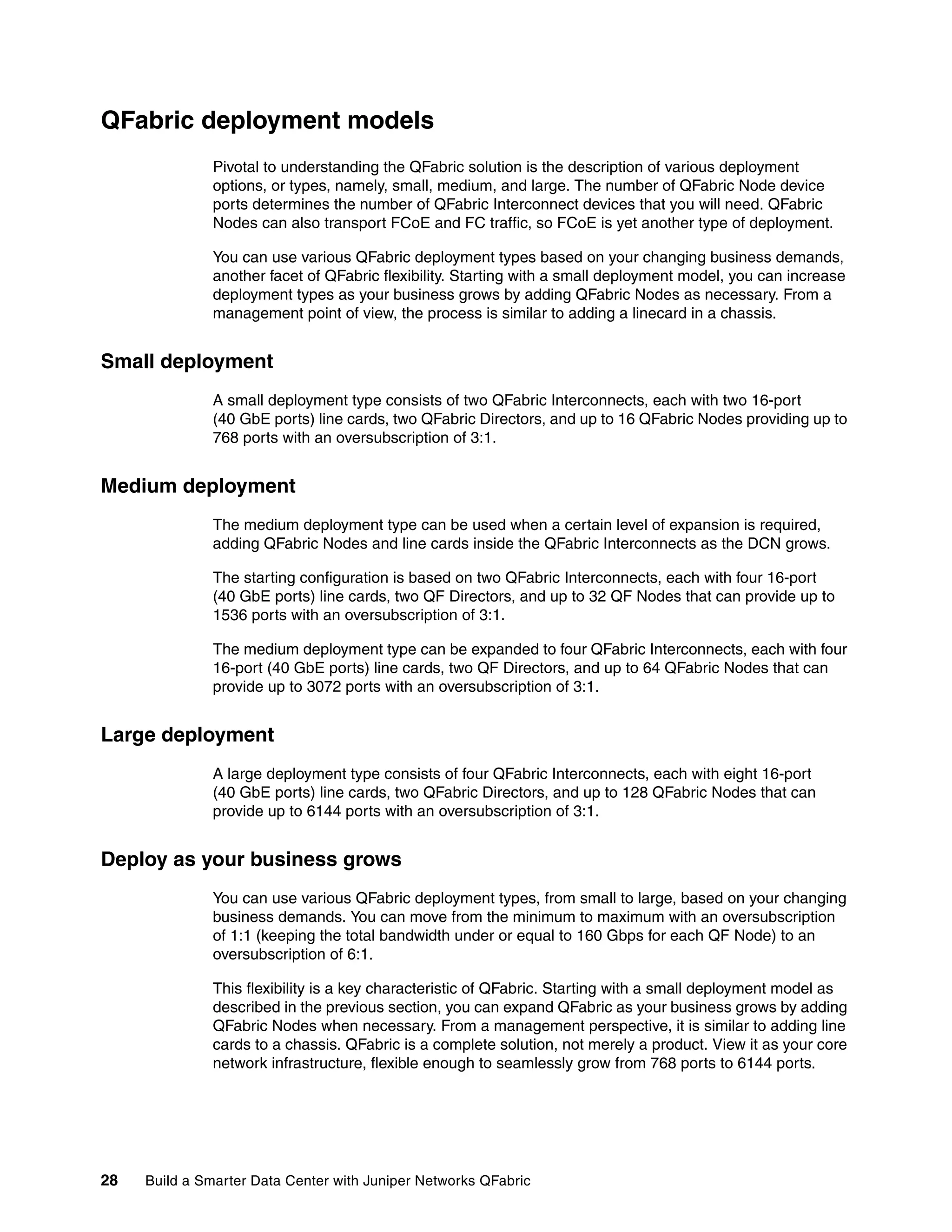 28 Build a Smarter Data Center with Juniper Networks QFabric
QFabric deployment models
Pivotal to understanding the QFabric solution is the description of various deployment
options, or types, namely, small, medium, and large. The number of QFabric Node device
ports determines the number of QFabric Interconnect devices that you will need. QFabric
Nodes can also transport FCoE and FC traffic, so FCoE is yet another type of deployment.
You can use various QFabric deployment types based on your changing business demands,
another facet of QFabric flexibility. Starting with a small deployment model, you can increase
deployment types as your business grows by adding QFabric Nodes as necessary. From a
management point of view, the process is similar to adding a linecard in a chassis.
Small deployment
A small deployment type consists of two QFabric Interconnects, each with two 16-port
(40 GbE ports) line cards, two QFabric Directors, and up to 16 QFabric Nodes providing up to
768 ports with an oversubscription of 3:1.
Medium deployment
The medium deployment type can be used when a certain level of expansion is required,
adding QFabric Nodes and line cards inside the QFabric Interconnects as the DCN grows.
The starting configuration is based on two QFabric Interconnects, each with four 16-port
(40 GbE ports) line cards, two QF Directors, and up to 32 QF Nodes that can provide up to
1536 ports with an oversubscription of 3:1.
The medium deployment type can be expanded to four QFabric Interconnects, each with four
16-port (40 GbE ports) line cards, two QF Directors, and up to 64 QFabric Nodes that can
provide up to 3072 ports with an oversubscription of 3:1.
Large deployment
A large deployment type consists of four QFabric Interconnects, each with eight 16-port
(40 GbE ports) line cards, two QFabric Directors, and up to 128 QFabric Nodes that can
provide up to 6144 ports with an oversubscription of 3:1.
Deploy as your business grows
You can use various QFabric deployment types, from small to large, based on your changing
business demands. You can move from the minimum to maximum with an oversubscription
of 1:1 (keeping the total bandwidth under or equal to 160 Gbps for each QF Node) to an
oversubscription of 6:1.
This flexibility is a key characteristic of QFabric. Starting with a small deployment model as
described in the previous section, you can expand QFabric as your business grows by adding
QFabric Nodes when necessary. From a management perspective, it is similar to adding line
cards to a chassis. QFabric is a complete solution, not merely a product. View it as your core
network infrastructure, flexible enough to seamlessly grow from 768 ports to 6144 ports.
 