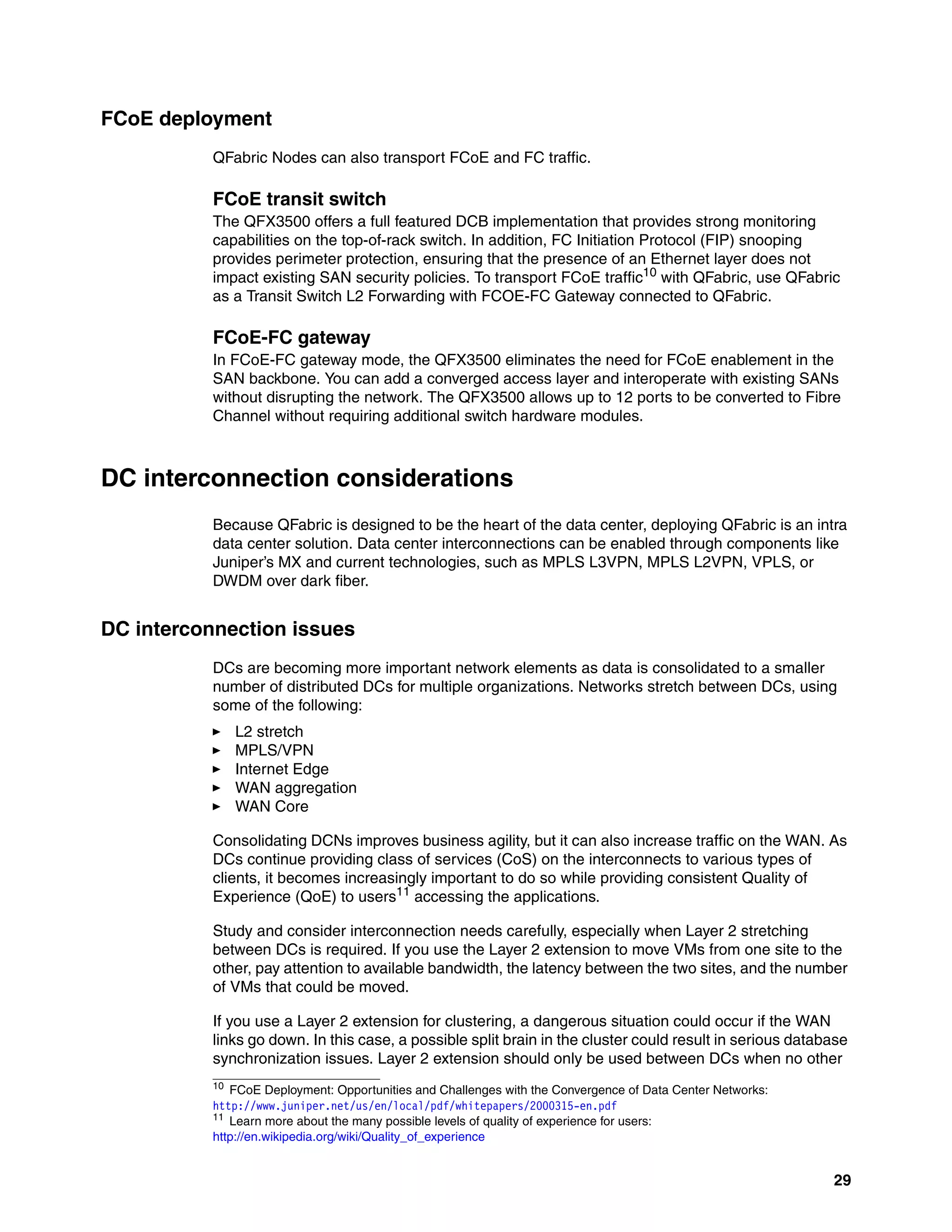 29
FCoE deployment
QFabric Nodes can also transport FCoE and FC traffic.
FCoE transit switch
The QFX3500 offers a full featured DCB implementation that provides strong monitoring
capabilities on the top-of-rack switch. In addition, FC Initiation Protocol (FIP) snooping
provides perimeter protection, ensuring that the presence of an Ethernet layer does not
impact existing SAN security policies. To transport FCoE traffic10
with QFabric, use QFabric
as a Transit Switch L2 Forwarding with FCOE-FC Gateway connected to QFabric.
FCoE-FC gateway
In FCoE-FC gateway mode, the QFX3500 eliminates the need for FCoE enablement in the
SAN backbone. You can add a converged access layer and interoperate with existing SANs
without disrupting the network. The QFX3500 allows up to 12 ports to be converted to Fibre
Channel without requiring additional switch hardware modules.
DC interconnection considerations
Because QFabric is designed to be the heart of the data center, deploying QFabric is an intra
data center solution. Data center interconnections can be enabled through components like
Juniper’s MX and current technologies, such as MPLS L3VPN, MPLS L2VPN, VPLS, or
DWDM over dark fiber.
DC interconnection issues
DCs are becoming more important network elements as data is consolidated to a smaller
number of distributed DCs for multiple organizations. Networks stretch between DCs, using
some of the following:
򐂰 L2 stretch
򐂰 MPLS/VPN
򐂰 Internet Edge
򐂰 WAN aggregation
򐂰 WAN Core
Consolidating DCNs improves business agility, but it can also increase traffic on the WAN. As
DCs continue providing class of services (CoS) on the interconnects to various types of
clients, it becomes increasingly important to do so while providing consistent Quality of
Experience (QoE) to users11 accessing the applications.
Study and consider interconnection needs carefully, especially when Layer 2 stretching
between DCs is required. If you use the Layer 2 extension to move VMs from one site to the
other, pay attention to available bandwidth, the latency between the two sites, and the number
of VMs that could be moved.
If you use a Layer 2 extension for clustering, a dangerous situation could occur if the WAN
links go down. In this case, a possible split brain in the cluster could result in serious database
synchronization issues. Layer 2 extension should only be used between DCs when no other
10 FCoE Deployment: Opportunities and Challenges with the Convergence of Data Center Networks:
http://www.juniper.net/us/en/local/pdf/whitepapers/2000315-en.pdf
11
Learn more about the many possible levels of quality of experience for users:
http://en.wikipedia.org/wiki/Quality_of_experience
 