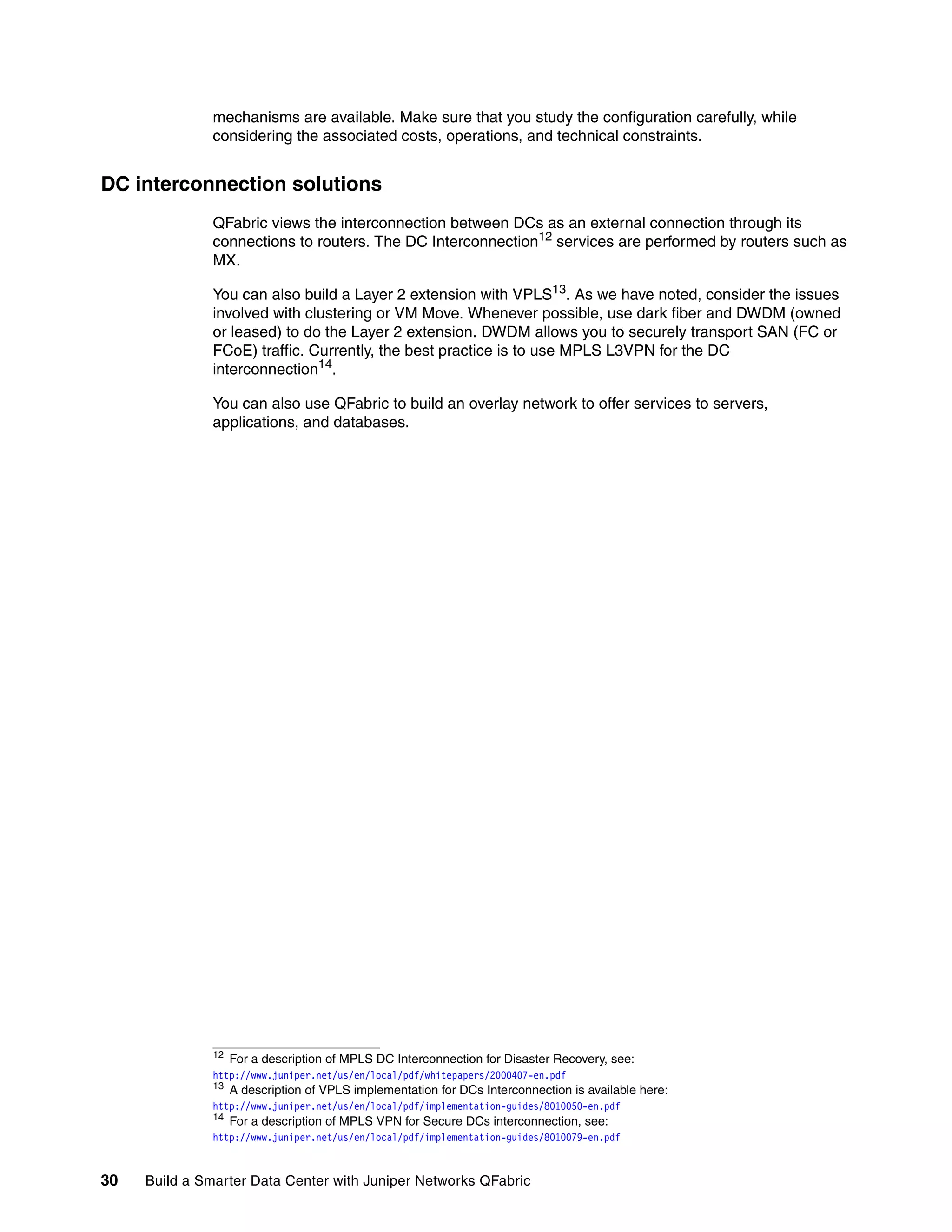 30 Build a Smarter Data Center with Juniper Networks QFabric
mechanisms are available. Make sure that you study the configuration carefully, while
considering the associated costs, operations, and technical constraints.
DC interconnection solutions
QFabric views the interconnection between DCs as an external connection through its
connections to routers. The DC Interconnection12 services are performed by routers such as
MX.
You can also build a Layer 2 extension with VPLS13
. As we have noted, consider the issues
involved with clustering or VM Move. Whenever possible, use dark fiber and DWDM (owned
or leased) to do the Layer 2 extension. DWDM allows you to securely transport SAN (FC or
FCoE) traffic. Currently, the best practice is to use MPLS L3VPN for the DC
interconnection14
.
You can also use QFabric to build an overlay network to offer services to servers,
applications, and databases.
12
For a description of MPLS DC Interconnection for Disaster Recovery, see:
http://www.juniper.net/us/en/local/pdf/whitepapers/2000407-en.pdf
13 A description of VPLS implementation for DCs Interconnection is available here:
http://www.juniper.net/us/en/local/pdf/implementation-guides/8010050-en.pdf
14
For a description of MPLS VPN for Secure DCs interconnection, see:
http://www.juniper.net/us/en/local/pdf/implementation-guides/8010079-en.pdf
 