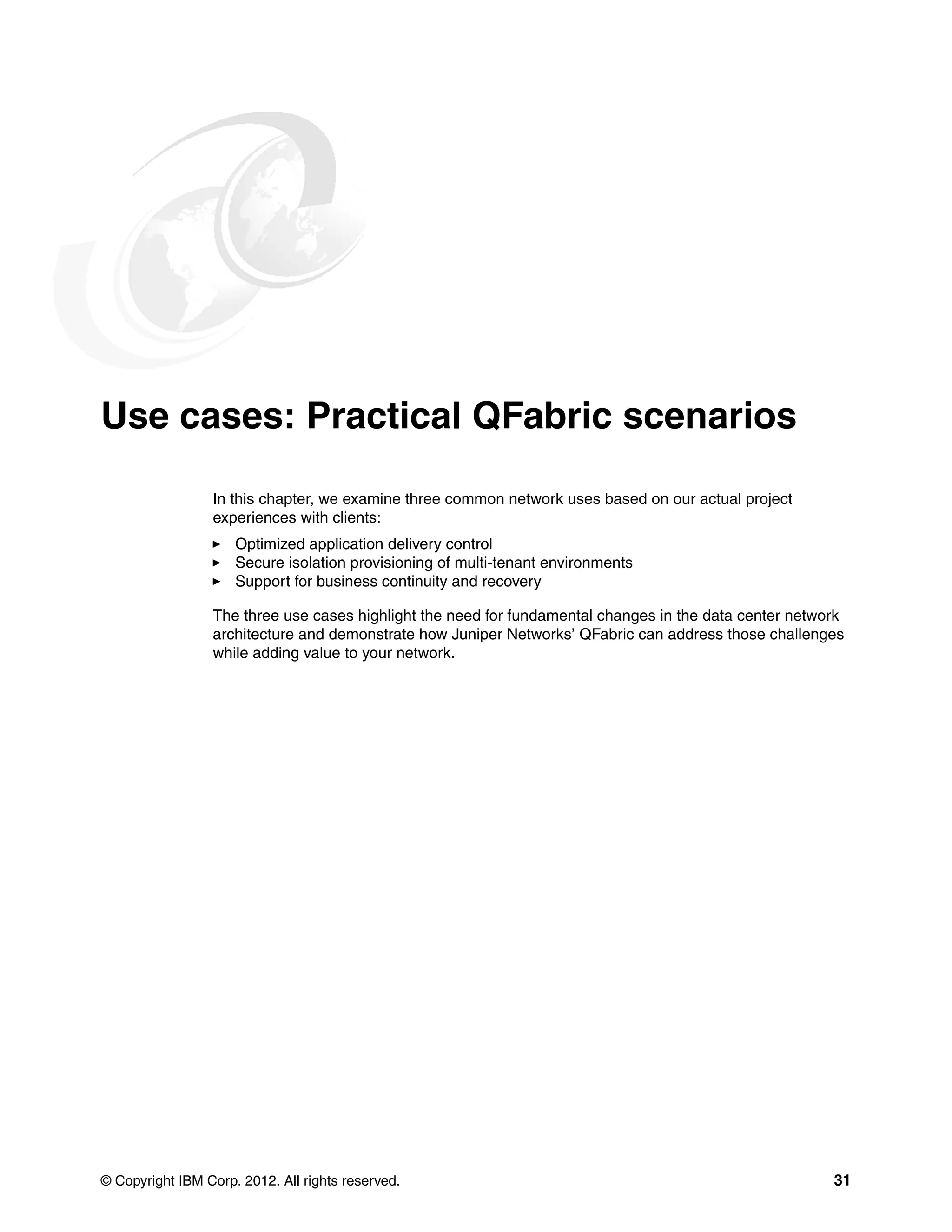 © Copyright IBM Corp. 2012. All rights reserved. 31
Use cases: Practical QFabric scenarios
In this chapter, we examine three common network uses based on our actual project
experiences with clients:
򐂰 Optimized application delivery control
򐂰 Secure isolation provisioning of multi-tenant environments
򐂰 Support for business continuity and recovery
The three use cases highlight the need for fundamental changes in the data center network
architecture and demonstrate how Juniper Networks’ QFabric can address those challenges
while adding value to your network.
 