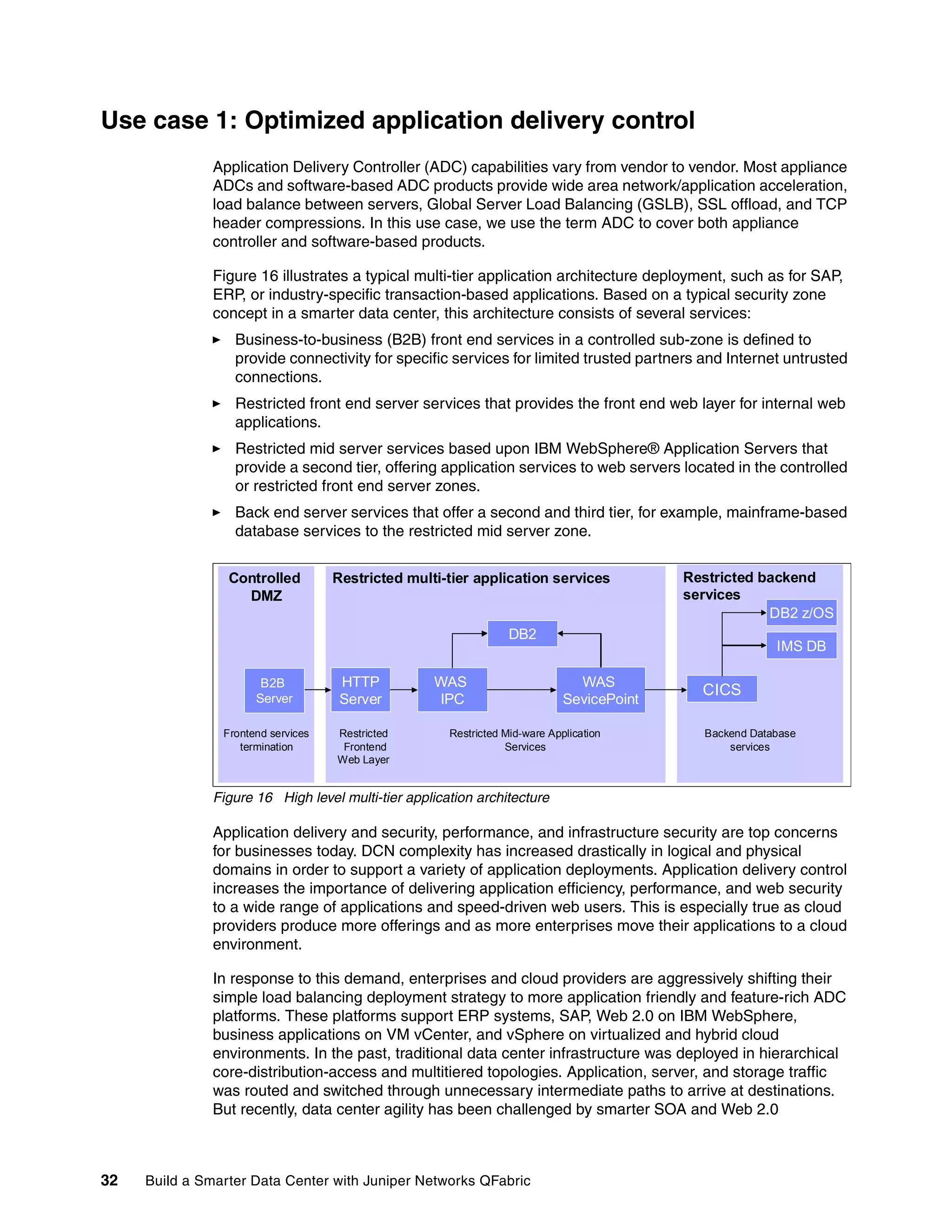 32 Build a Smarter Data Center with Juniper Networks QFabric
Use case 1: Optimized application delivery control
Application Delivery Controller (ADC) capabilities vary from vendor to vendor. Most appliance
ADCs and software-based ADC products provide wide area network/application acceleration,
load balance between servers, Global Server Load Balancing (GSLB), SSL offload, and TCP
header compressions. In this use case, we use the term ADC to cover both appliance
controller and software-based products.
Figure 16 illustrates a typical multi-tier application architecture deployment, such as for SAP,
ERP, or industry-specific transaction-based applications. Based on a typical security zone
concept in a smarter data center, this architecture consists of several services:
򐂰 Business-to-business (B2B) front end services in a controlled sub-zone is defined to
provide connectivity for specific services for limited trusted partners and Internet untrusted
connections.
򐂰 Restricted front end server services that provides the front end web layer for internal web
applications.
򐂰 Restricted mid server services based upon IBM WebSphere® Application Servers that
provide a second tier, offering application services to web servers located in the controlled
or restricted front end server zones.
򐂰 Back end server services that offer a second and third tier, for example, mainframe-based
database services to the restricted mid server zone.
Figure 16 High level multi-tier application architecture
Application delivery and security, performance, and infrastructure security are top concerns
for businesses today. DCN complexity has increased drastically in logical and physical
domains in order to support a variety of application deployments. Application delivery control
increases the importance of delivering application efficiency, performance, and web security
to a wide range of applications and speed-driven web users. This is especially true as cloud
providers produce more offerings and as more enterprises move their applications to a cloud
environment.
In response to this demand, enterprises and cloud providers are aggressively shifting their
simple load balancing deployment strategy to more application friendly and feature-rich ADC
platforms. These platforms support ERP systems, SAP, Web 2.0 on IBM WebSphere,
business applications on VM vCenter, and vSphere on virtualized and hybrid cloud
environments. In the past, traditional data center infrastructure was deployed in hierarchical
core-distribution-access and multitiered topologies. Application, server, and storage traffic
was routed and switched through unnecessary intermediate paths to arrive at destinations.
But recently, data center agility has been challenged by smarter SOA and Web 2.0
Restricted backend
services
Restricted multi-tier application services
Controlled
DMZ
HTTP
Server
WAS
IPC
CICS
DB2
WAS
SevicePoint
DB2 z/OS
IMS DB
B2B
Server
Restricted
Frontend
Web Layer
Frontend services
termination
Restricted Mid-ware Application
Services
Backend Database
services
Restricted backend
services
Restricted multi-tier application services
Controlled
DMZ
HTTP
Server
WAS
IPC
CICS
DB2
WAS
SevicePoint
DB2 z/OS
IMS DB
B2B
Server
Restricted
Frontend
Web Layer
Frontend services
termination
Restricted Mid-ware Application
Services
Backend Database
services
 
