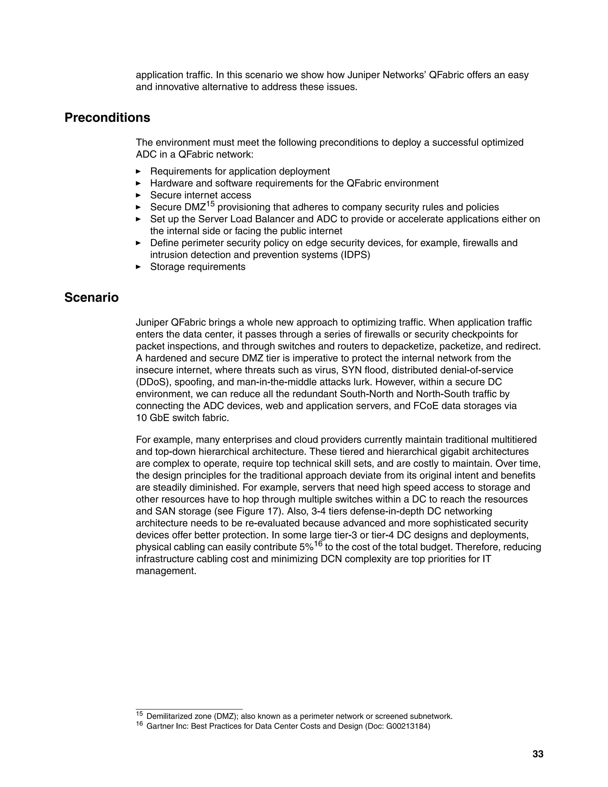 33
application traffic. In this scenario we show how Juniper Networks’ QFabric offers an easy
and innovative alternative to address these issues.
Preconditions
The environment must meet the following preconditions to deploy a successful optimized
ADC in a QFabric network:
򐂰 Requirements for application deployment
򐂰 Hardware and software requirements for the QFabric environment
򐂰 Secure internet access
򐂰 Secure DMZ15
provisioning that adheres to company security rules and policies
򐂰 Set up the Server Load Balancer and ADC to provide or accelerate applications either on
the internal side or facing the public internet
򐂰 Define perimeter security policy on edge security devices, for example, firewalls and
intrusion detection and prevention systems (IDPS)
򐂰 Storage requirements
Scenario
Juniper QFabric brings a whole new approach to optimizing traffic. When application traffic
enters the data center, it passes through a series of firewalls or security checkpoints for
packet inspections, and through switches and routers to depacketize, packetize, and redirect.
A hardened and secure DMZ tier is imperative to protect the internal network from the
insecure internet, where threats such as virus, SYN flood, distributed denial-of-service
(DDoS), spoofing, and man-in-the-middle attacks lurk. However, within a secure DC
environment, we can reduce all the redundant South-North and North-South traffic by
connecting the ADC devices, web and application servers, and FCoE data storages via
10 GbE switch fabric.
For example, many enterprises and cloud providers currently maintain traditional multitiered
and top-down hierarchical architecture. These tiered and hierarchical gigabit architectures
are complex to operate, require top technical skill sets, and are costly to maintain. Over time,
the design principles for the traditional approach deviate from its original intent and benefits
are steadily diminished. For example, servers that need high speed access to storage and
other resources have to hop through multiple switches within a DC to reach the resources
and SAN storage (see Figure 17). Also, 3-4 tiers defense-in-depth DC networking
architecture needs to be re-evaluated because advanced and more sophisticated security
devices offer better protection. In some large tier-3 or tier-4 DC designs and deployments,
physical cabling can easily contribute 5%16
to the cost of the total budget. Therefore, reducing
infrastructure cabling cost and minimizing DCN complexity are top priorities for IT
management.
15
Demilitarized zone (DMZ); also known as a perimeter network or screened subnetwork.
16 Gartner Inc: Best Practices for Data Center Costs and Design (Doc: G00213184)
 