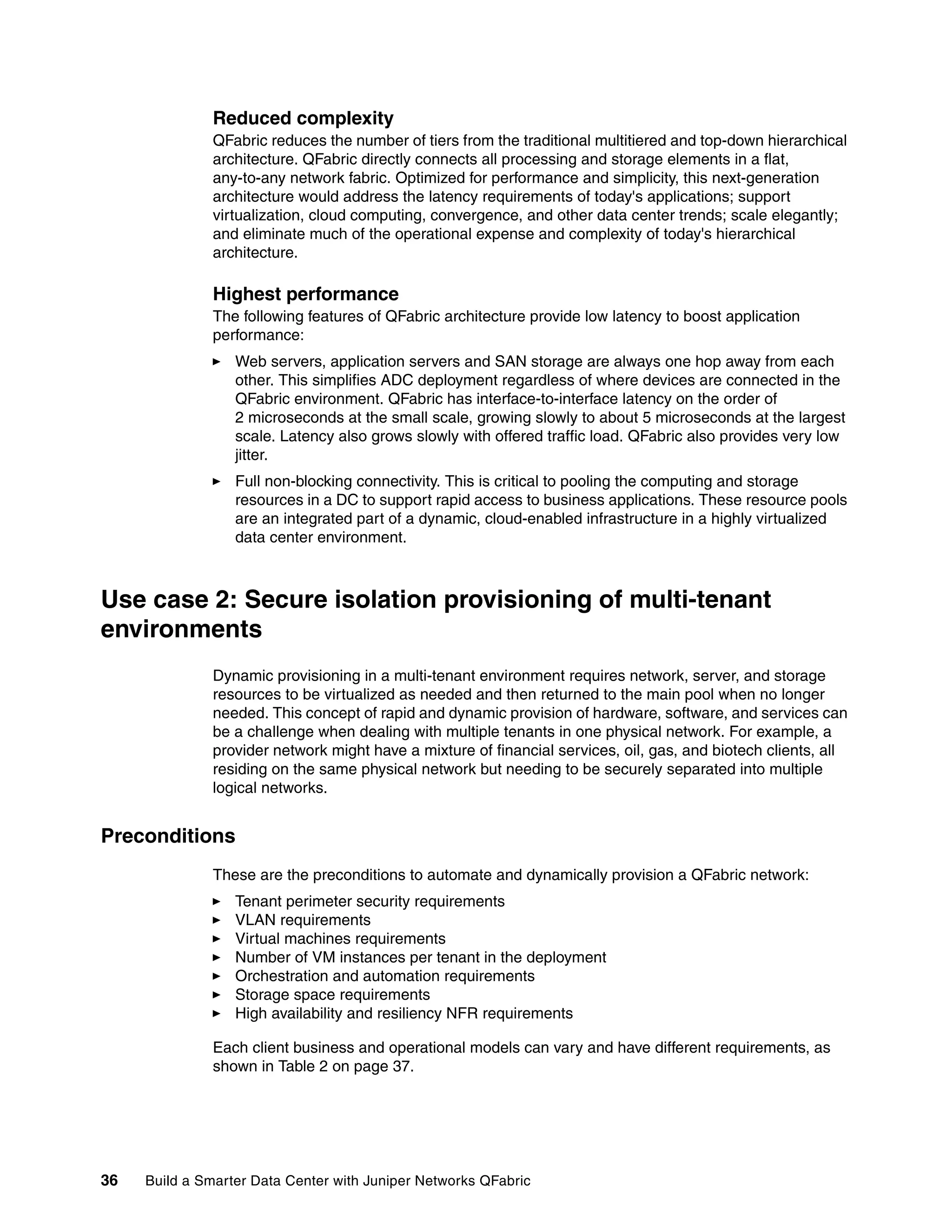 36 Build a Smarter Data Center with Juniper Networks QFabric
Reduced complexity
QFabric reduces the number of tiers from the traditional multitiered and top-down hierarchical
architecture. QFabric directly connects all processing and storage elements in a flat,
any-to-any network fabric. Optimized for performance and simplicity, this next-generation
architecture would address the latency requirements of today's applications; support
virtualization, cloud computing, convergence, and other data center trends; scale elegantly;
and eliminate much of the operational expense and complexity of today's hierarchical
architecture.
Highest performance
The following features of QFabric architecture provide low latency to boost application
performance:
򐂰 Web servers, application servers and SAN storage are always one hop away from each
other. This simplifies ADC deployment regardless of where devices are connected in the
QFabric environment. QFabric has interface-to-interface latency on the order of
2 microseconds at the small scale, growing slowly to about 5 microseconds at the largest
scale. Latency also grows slowly with offered traffic load. QFabric also provides very low
jitter.
򐂰 Full non-blocking connectivity. This is critical to pooling the computing and storage
resources in a DC to support rapid access to business applications. These resource pools
are an integrated part of a dynamic, cloud-enabled infrastructure in a highly virtualized
data center environment.
Use case 2: Secure isolation provisioning of multi-tenant
environments
Dynamic provisioning in a multi-tenant environment requires network, server, and storage
resources to be virtualized as needed and then returned to the main pool when no longer
needed. This concept of rapid and dynamic provision of hardware, software, and services can
be a challenge when dealing with multiple tenants in one physical network. For example, a
provider network might have a mixture of financial services, oil, gas, and biotech clients, all
residing on the same physical network but needing to be securely separated into multiple
logical networks.
Preconditions
These are the preconditions to automate and dynamically provision a QFabric network:
򐂰 Tenant perimeter security requirements
򐂰 VLAN requirements
򐂰 Virtual machines requirements
򐂰 Number of VM instances per tenant in the deployment
򐂰 Orchestration and automation requirements
򐂰 Storage space requirements
򐂰 High availability and resiliency NFR requirements
Each client business and operational models can vary and have different requirements, as
shown in Table 2 on page 37.
 