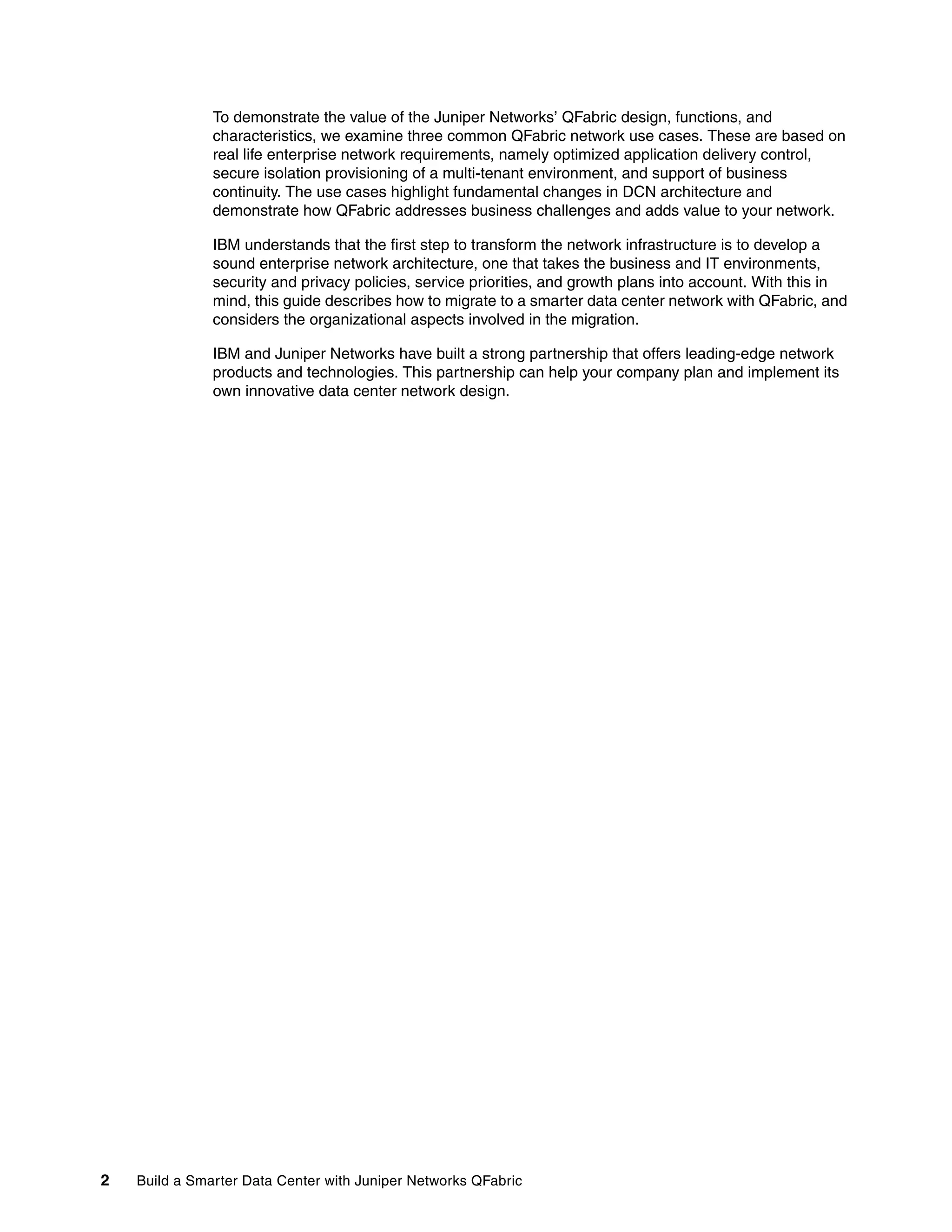 2 Build a Smarter Data Center with Juniper Networks QFabric
To demonstrate the value of the Juniper Networks’ QFabric design, functions, and
characteristics, we examine three common QFabric network use cases. These are based on
real life enterprise network requirements, namely optimized application delivery control,
secure isolation provisioning of a multi-tenant environment, and support of business
continuity. The use cases highlight fundamental changes in DCN architecture and
demonstrate how QFabric addresses business challenges and adds value to your network.
IBM understands that the first step to transform the network infrastructure is to develop a
sound enterprise network architecture, one that takes the business and IT environments,
security and privacy policies, service priorities, and growth plans into account. With this in
mind, this guide describes how to migrate to a smarter data center network with QFabric, and
considers the organizational aspects involved in the migration.
IBM and Juniper Networks have built a strong partnership that offers leading-edge network
products and technologies. This partnership can help your company plan and implement its
own innovative data center network design.
 