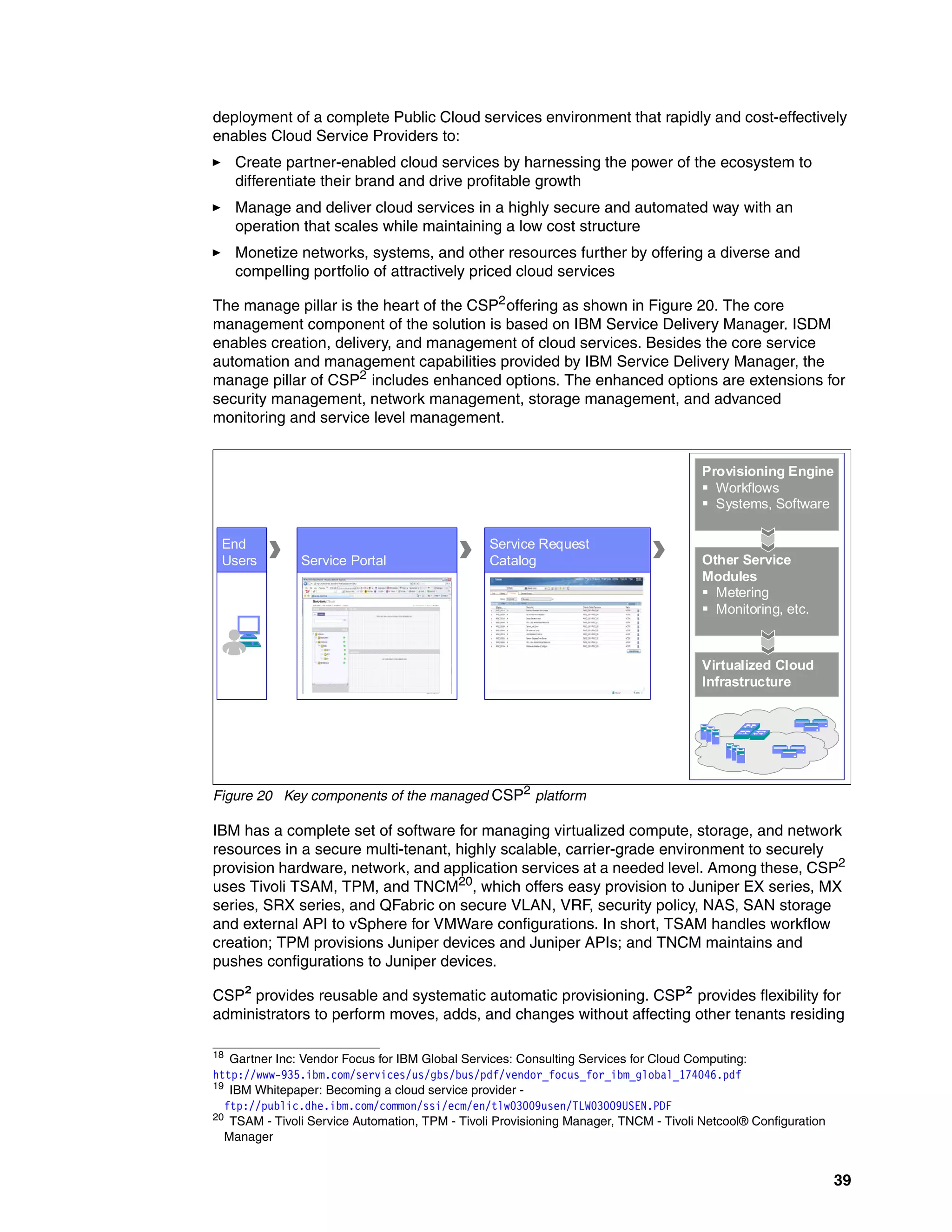 39
deployment of a complete Public Cloud services environment that rapidly and cost-effectively
enables Cloud Service Providers to:
򐂰 Create partner-enabled cloud services by harnessing the power of the ecosystem to
differentiate their brand and drive profitable growth
򐂰 Manage and deliver cloud services in a highly secure and automated way with an
operation that scales while maintaining a low cost structure
򐂰 Monetize networks, systems, and other resources further by offering a diverse and
compelling portfolio of attractively priced cloud services
The manage pillar is the heart of the CSP2
offering as shown in Figure 20. The core
management component of the solution is based on IBM Service Delivery Manager. ISDM
enables creation, delivery, and management of cloud services. Besides the core service
automation and management capabilities provided by IBM Service Delivery Manager, the
manage pillar of CSP2
includes enhanced options. The enhanced options are extensions for
security management, network management, storage management, and advanced
monitoring and service level management.
Figure 20 Key components of the managed CSP2 platform
IBM has a complete set of software for managing virtualized compute, storage, and network
resources in a secure multi-tenant, highly scalable, carrier-grade environment to securely
provision hardware, network, and application services at a needed level. Among these, CSP2
uses Tivoli TSAM, TPM, and TNCM20
, which offers easy provision to Juniper EX series, MX
series, SRX series, and QFabric on secure VLAN, VRF, security policy, NAS, SAN storage
and external API to vSphere for VMWare configurations. In short, TSAM handles workflow
creation; TPM provisions Juniper devices and Juniper APIs; and TNCM maintains and
pushes configurations to Juniper devices.
CSP² provides reusable and systematic automatic provisioning. CSP² provides flexibility for
administrators to perform moves, adds, and changes without affecting other tenants residing
18
Gartner Inc: Vendor Focus for IBM Global Services: Consulting Services for Cloud Computing:
http://www-935.ibm.com/services/us/gbs/bus/pdf/vendor_focus_for_ibm_global_174046.pdf
19 IBM Whitepaper: Becoming a cloud service provider -
ftp://public.dhe.ibm.com/common/ssi/ecm/en/tlw03009usen/TLW03009USEN.PDF
20
TSAM - Tivoli Service Automation, TPM - Tivoli Provisioning Manager, TNCM - Tivoli Netcool® Configuration
Manager
End
Users Service Portal
Service Request
Catalog
Provisioning Engine
 Workflows
 Systems, Software
Other Service
Modules
 Metering
 Monitoring, etc.
Virtualized Cloud
Infrastructure
 
