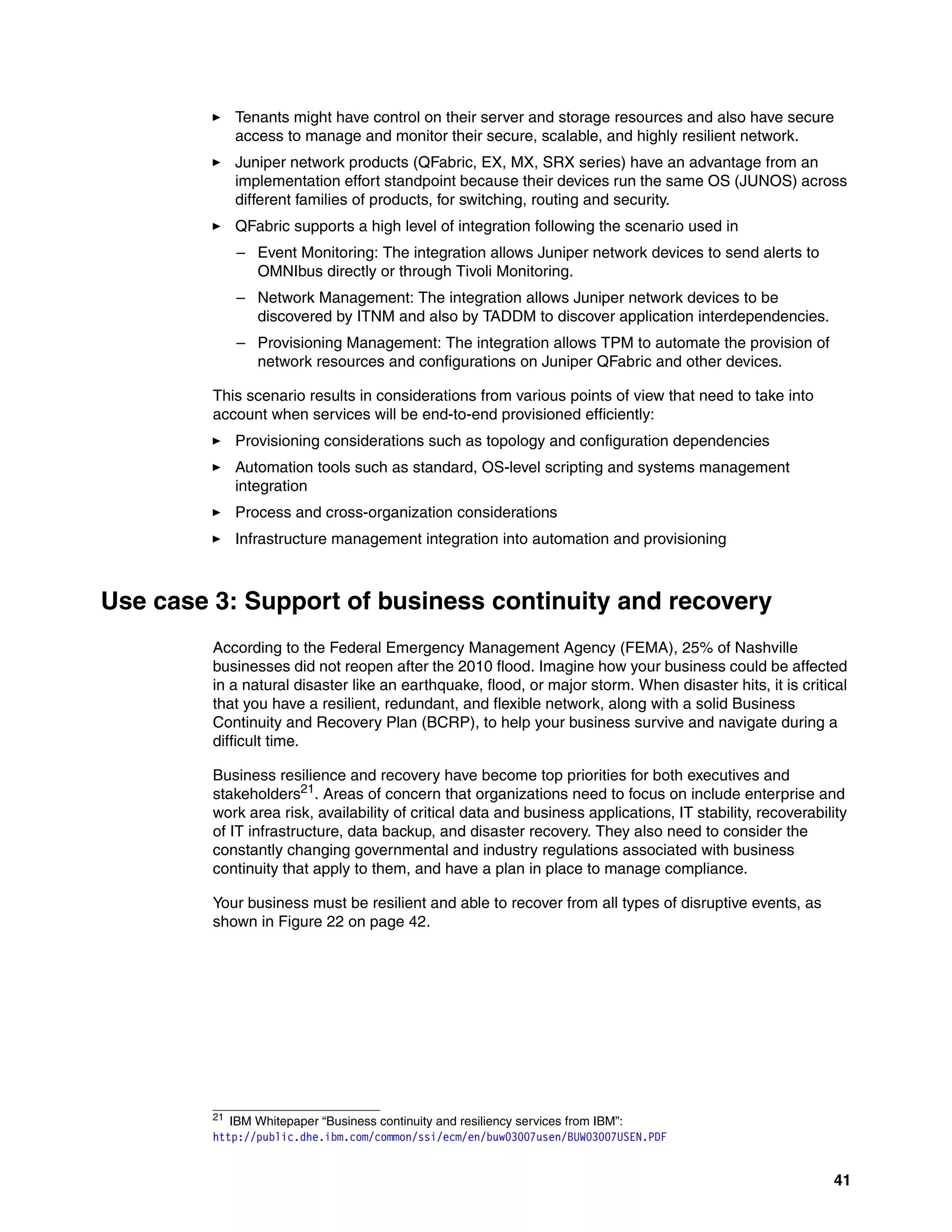 41
򐂰 Tenants might have control on their server and storage resources and also have secure
access to manage and monitor their secure, scalable, and highly resilient network.
򐂰 Juniper network products (QFabric, EX, MX, SRX series) have an advantage from an
implementation effort standpoint because their devices run the same OS (JUNOS) across
different families of products, for switching, routing and security.
򐂰 QFabric supports a high level of integration following the scenario used in
– Event Monitoring: The integration allows Juniper network devices to send alerts to
OMNIbus directly or through Tivoli Monitoring.
– Network Management: The integration allows Juniper network devices to be
discovered by ITNM and also by TADDM to discover application interdependencies.
– Provisioning Management: The integration allows TPM to automate the provision of
network resources and configurations on Juniper QFabric and other devices.
This scenario results in considerations from various points of view that need to take into
account when services will be end-to-end provisioned efficiently:
򐂰 Provisioning considerations such as topology and configuration dependencies
򐂰 Automation tools such as standard, OS-level scripting and systems management
integration
򐂰 Process and cross-organization considerations
򐂰 Infrastructure management integration into automation and provisioning
Use case 3: Support of business continuity and recovery
According to the Federal Emergency Management Agency (FEMA), 25% of Nashville
businesses did not reopen after the 2010 flood. Imagine how your business could be affected
in a natural disaster like an earthquake, flood, or major storm. When disaster hits, it is critical
that you have a resilient, redundant, and flexible network, along with a solid Business
Continuity and Recovery Plan (BCRP), to help your business survive and navigate during a
difficult time.
Business resilience and recovery have become top priorities for both executives and
stakeholders21. Areas of concern that organizations need to focus on include enterprise and
work area risk, availability of critical data and business applications, IT stability, recoverability
of IT infrastructure, data backup, and disaster recovery. They also need to consider the
constantly changing governmental and industry regulations associated with business
continuity that apply to them, and have a plan in place to manage compliance.
Your business must be resilient and able to recover from all types of disruptive events, as
shown in Figure 22 on page 42.
21
IBM Whitepaper “Business continuity and resiliency services from IBM”:
http://public.dhe.ibm.com/common/ssi/ecm/en/buw03007usen/BUW03007USEN.PDF
 