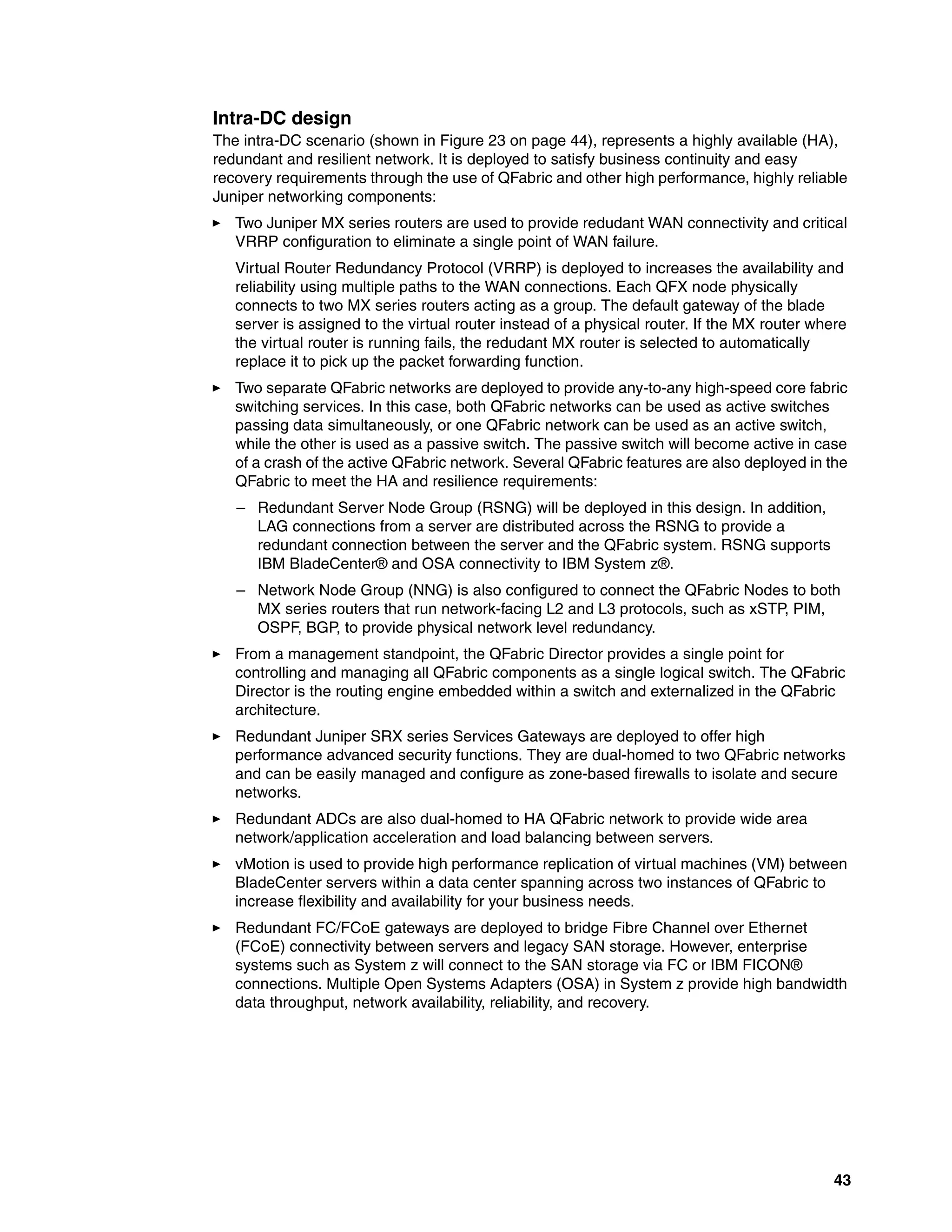43
Intra-DC design
The intra-DC scenario (shown in Figure 23 on page 44), represents a highly available (HA),
redundant and resilient network. It is deployed to satisfy business continuity and easy
recovery requirements through the use of QFabric and other high performance, highly reliable
Juniper networking components:
򐂰 Two Juniper MX series routers are used to provide redudant WAN connectivity and critical
VRRP configuration to eliminate a single point of WAN failure.
Virtual Router Redundancy Protocol (VRRP) is deployed to increases the availability and
reliability using multiple paths to the WAN connections. Each QFX node physically
connects to two MX series routers acting as a group. The default gateway of the blade
server is assigned to the virtual router instead of a physical router. If the MX router where
the virtual router is running fails, the redudant MX router is selected to automatically
replace it to pick up the packet forwarding function.
򐂰 Two separate QFabric networks are deployed to provide any-to-any high-speed core fabric
switching services. In this case, both QFabric networks can be used as active switches
passing data simultaneously, or one QFabric network can be used as an active switch,
while the other is used as a passive switch. The passive switch will become active in case
of a crash of the active QFabric network. Several QFabric features are also deployed in the
QFabric to meet the HA and resilience requirements:
– Redundant Server Node Group (RSNG) will be deployed in this design. In addition,
LAG connections from a server are distributed across the RSNG to provide a
redundant connection between the server and the QFabric system. RSNG supports
IBM BladeCenter® and OSA connectivity to IBM System z®.
– Network Node Group (NNG) is also configured to connect the QFabric Nodes to both
MX series routers that run network-facing L2 and L3 protocols, such as xSTP, PIM,
OSPF, BGP, to provide physical network level redundancy.
򐂰 From a management standpoint, the QFabric Director provides a single point for
controlling and managing all QFabric components as a single logical switch. The QFabric
Director is the routing engine embedded within a switch and externalized in the QFabric
architecture.
򐂰 Redundant Juniper SRX series Services Gateways are deployed to offer high
performance advanced security functions. They are dual-homed to two QFabric networks
and can be easily managed and configure as zone-based firewalls to isolate and secure
networks.
򐂰 Redundant ADCs are also dual-homed to HA QFabric network to provide wide area
network/application acceleration and load balancing between servers.
򐂰 vMotion is used to provide high performance replication of virtual machines (VM) between
BladeCenter servers within a data center spanning across two instances of QFabric to
increase flexibility and availability for your business needs.
򐂰 Redundant FC/FCoE gateways are deployed to bridge Fibre Channel over Ethernet
(FCoE) connectivity between servers and legacy SAN storage. However, enterprise
systems such as System z will connect to the SAN storage via FC or IBM FICON®
connections. Multiple Open Systems Adapters (OSA) in System z provide high bandwidth
data throughput, network availability, reliability, and recovery.
 