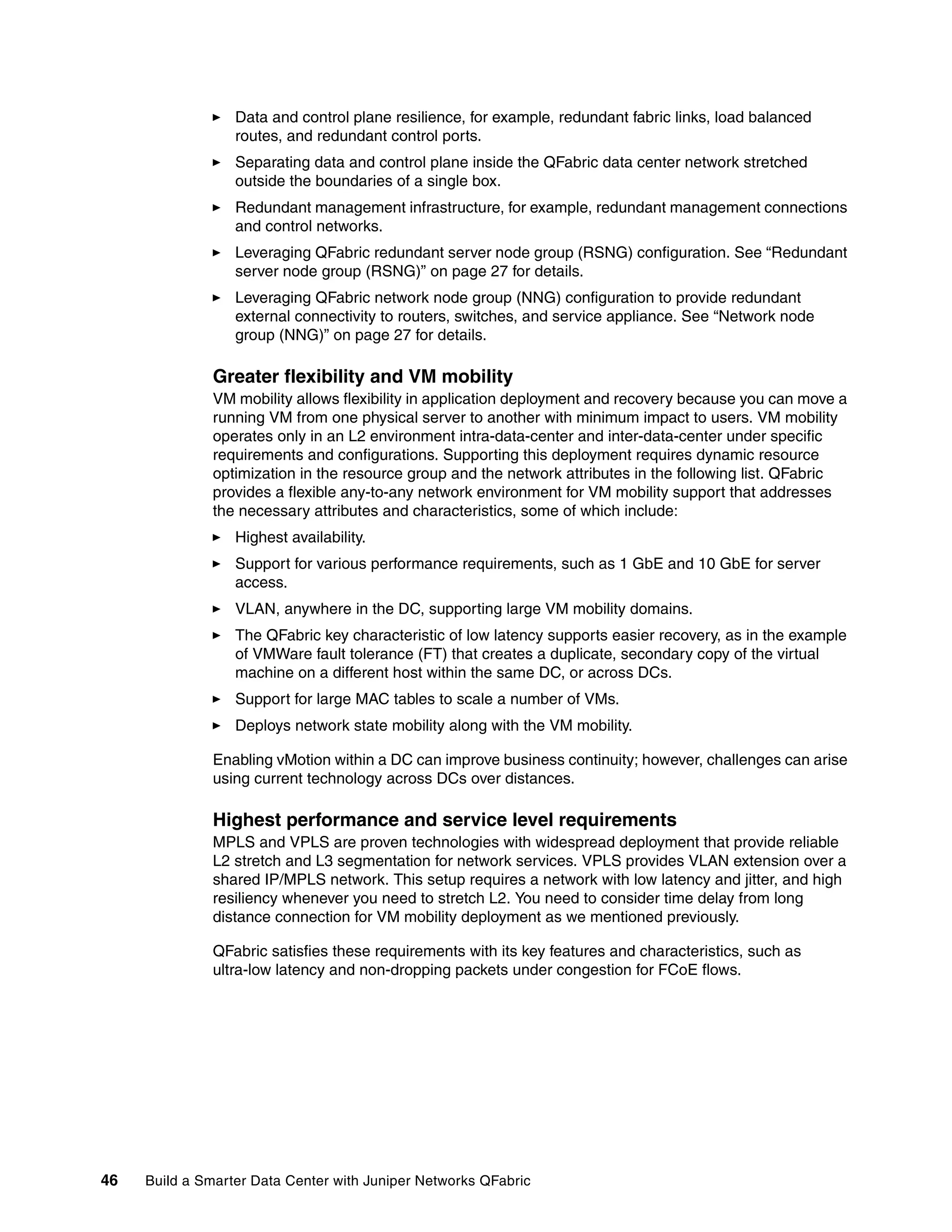 46 Build a Smarter Data Center with Juniper Networks QFabric
򐂰 Data and control plane resilience, for example, redundant fabric links, load balanced
routes, and redundant control ports.
򐂰 Separating data and control plane inside the QFabric data center network stretched
outside the boundaries of a single box.
򐂰 Redundant management infrastructure, for example, redundant management connections
and control networks.
򐂰 Leveraging QFabric redundant server node group (RSNG) configuration. See “Redundant
server node group (RSNG)” on page 27 for details.
򐂰 Leveraging QFabric network node group (NNG) configuration to provide redundant
external connectivity to routers, switches, and service appliance. See “Network node
group (NNG)” on page 27 for details.
Greater flexibility and VM mobility
VM mobility allows flexibility in application deployment and recovery because you can move a
running VM from one physical server to another with minimum impact to users. VM mobility
operates only in an L2 environment intra-data-center and inter-data-center under specific
requirements and configurations. Supporting this deployment requires dynamic resource
optimization in the resource group and the network attributes in the following list. QFabric
provides a flexible any-to-any network environment for VM mobility support that addresses
the necessary attributes and characteristics, some of which include:
򐂰 Highest availability.
򐂰 Support for various performance requirements, such as 1 GbE and 10 GbE for server
access.
򐂰 VLAN, anywhere in the DC, supporting large VM mobility domains.
򐂰 The QFabric key characteristic of low latency supports easier recovery, as in the example
of VMWare fault tolerance (FT) that creates a duplicate, secondary copy of the virtual
machine on a different host within the same DC, or across DCs.
򐂰 Support for large MAC tables to scale a number of VMs.
򐂰 Deploys network state mobility along with the VM mobility.
Enabling vMotion within a DC can improve business continuity; however, challenges can arise
using current technology across DCs over distances.
Highest performance and service level requirements
MPLS and VPLS are proven technologies with widespread deployment that provide reliable
L2 stretch and L3 segmentation for network services. VPLS provides VLAN extension over a
shared IP/MPLS network. This setup requires a network with low latency and jitter, and high
resiliency whenever you need to stretch L2. You need to consider time delay from long
distance connection for VM mobility deployment as we mentioned previously.
QFabric satisfies these requirements with its key features and characteristics, such as
ultra-low latency and non-dropping packets under congestion for FCoE flows.
 