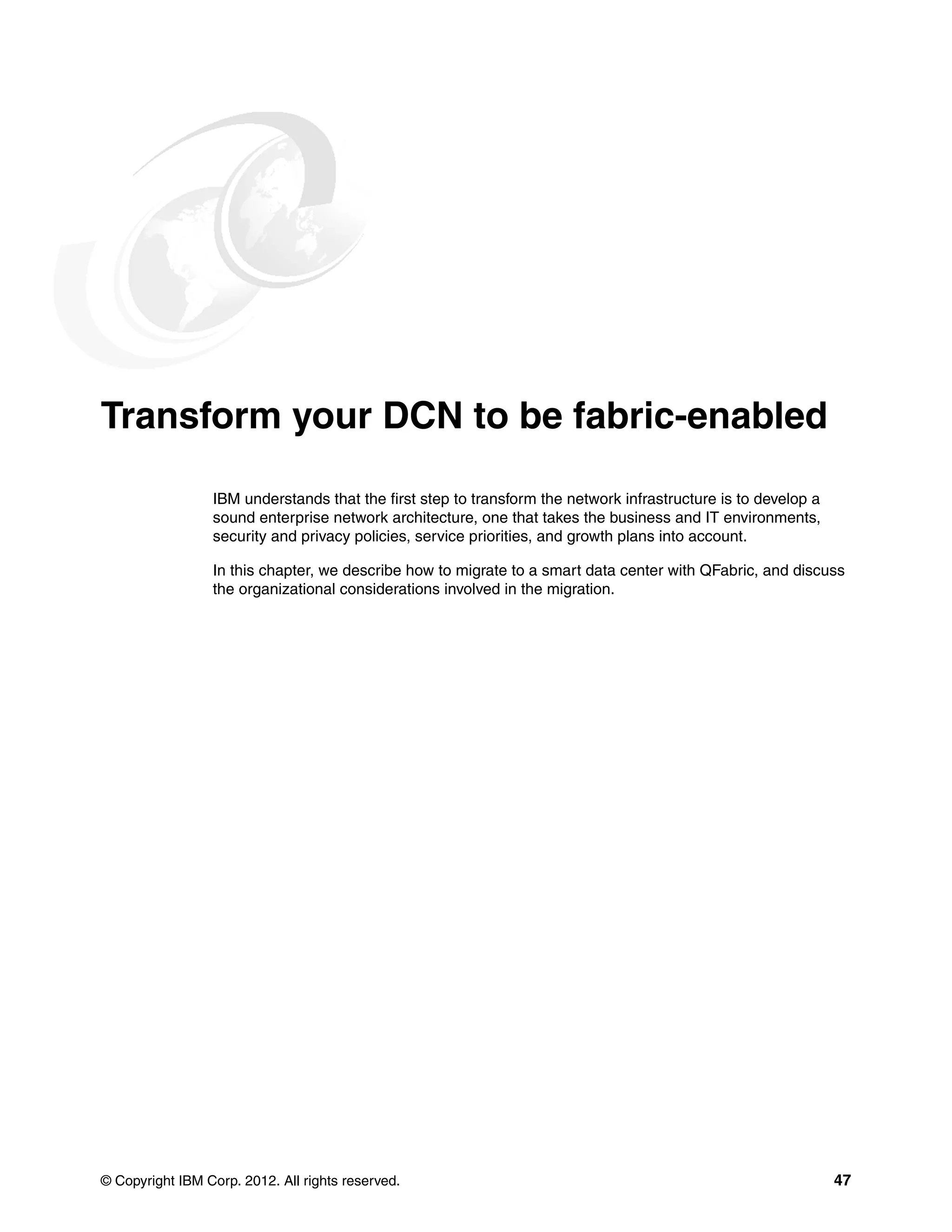 © Copyright IBM Corp. 2012. All rights reserved. 47
Transform your DCN to be fabric-enabled
IBM understands that the first step to transform the network infrastructure is to develop a
sound enterprise network architecture, one that takes the business and IT environments,
security and privacy policies, service priorities, and growth plans into account.
In this chapter, we describe how to migrate to a smart data center with QFabric, and discuss
the organizational considerations involved in the migration.
 