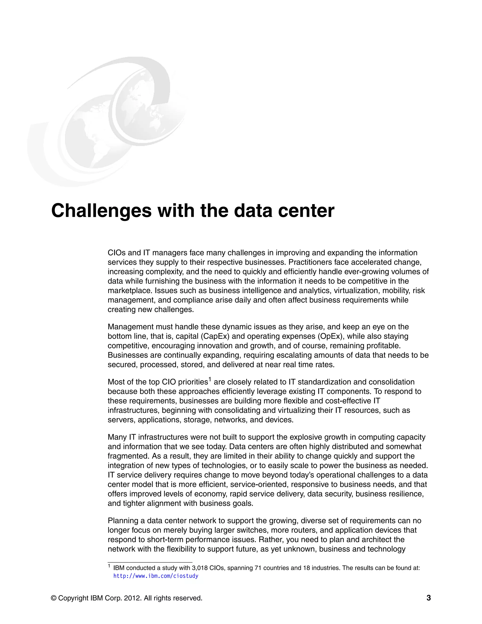 © Copyright IBM Corp. 2012. All rights reserved. 3
Challenges with the data center
CIOs and IT managers face many challenges in improving and expanding the information
services they supply to their respective businesses. Practitioners face accelerated change,
increasing complexity, and the need to quickly and efficiently handle ever-growing volumes of
data while furnishing the business with the information it needs to be competitive in the
marketplace. Issues such as business intelligence and analytics, virtualization, mobility, risk
management, and compliance arise daily and often affect business requirements while
creating new challenges.
Management must handle these dynamic issues as they arise, and keep an eye on the
bottom line, that is, capital (CapEx) and operating expenses (OpEx), while also staying
competitive, encouraging innovation and growth, and of course, remaining profitable.
Businesses are continually expanding, requiring escalating amounts of data that needs to be
secured, processed, stored, and delivered at near real time rates.
Most of the top CIO priorities1
are closely related to IT standardization and consolidation
because both these approaches efficiently leverage existing IT components. To respond to
these requirements, businesses are building more flexible and cost-effective IT
infrastructures, beginning with consolidating and virtualizing their IT resources, such as
servers, applications, storage, networks, and devices.
Many IT infrastructures were not built to support the explosive growth in computing capacity
and information that we see today. Data centers are often highly distributed and somewhat
fragmented. As a result, they are limited in their ability to change quickly and support the
integration of new types of technologies, or to easily scale to power the business as needed.
IT service delivery requires change to move beyond today’s operational challenges to a data
center model that is more efficient, service-oriented, responsive to business needs, and that
offers improved levels of economy, rapid service delivery, data security, business resilience,
and tighter alignment with business goals.
Planning a data center network to support the growing, diverse set of requirements can no
longer focus on merely buying larger switches, more routers, and application devices that
respond to short-term performance issues. Rather, you need to plan and architect the
network with the flexibility to support future, as yet unknown, business and technology
1
IBM conducted a study with 3,018 CIOs, spanning 71 countries and 18 industries. The results can be found at:
http://www.ibm.com/ciostudy
 