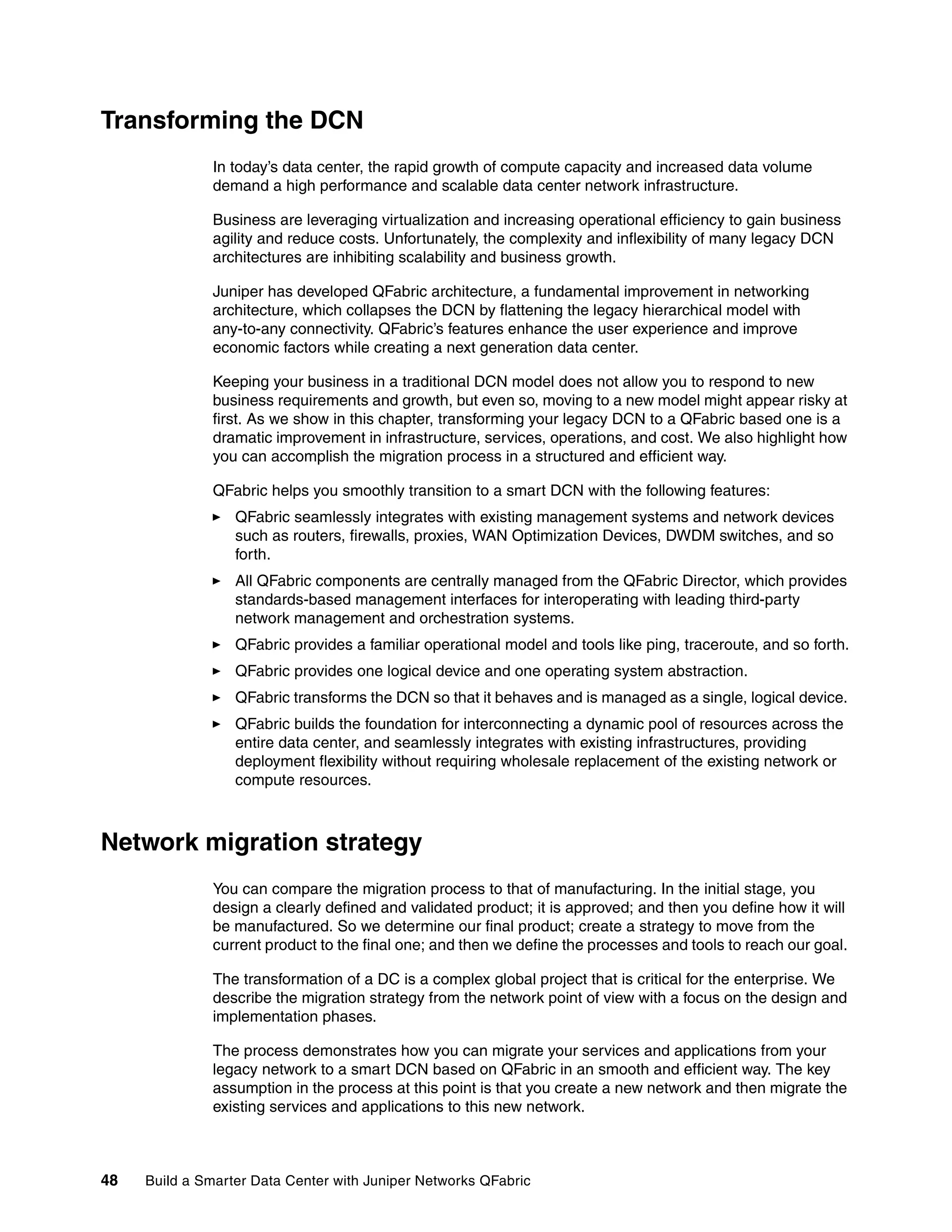 48 Build a Smarter Data Center with Juniper Networks QFabric
Transforming the DCN
In today’s data center, the rapid growth of compute capacity and increased data volume
demand a high performance and scalable data center network infrastructure.
Business are leveraging virtualization and increasing operational efficiency to gain business
agility and reduce costs. Unfortunately, the complexity and inflexibility of many legacy DCN
architectures are inhibiting scalability and business growth.
Juniper has developed QFabric architecture, a fundamental improvement in networking
architecture, which collapses the DCN by flattening the legacy hierarchical model with
any-to-any connectivity. QFabric’s features enhance the user experience and improve
economic factors while creating a next generation data center.
Keeping your business in a traditional DCN model does not allow you to respond to new
business requirements and growth, but even so, moving to a new model might appear risky at
first. As we show in this chapter, transforming your legacy DCN to a QFabric based one is a
dramatic improvement in infrastructure, services, operations, and cost. We also highlight how
you can accomplish the migration process in a structured and efficient way.
QFabric helps you smoothly transition to a smart DCN with the following features:
򐂰 QFabric seamlessly integrates with existing management systems and network devices
such as routers, firewalls, proxies, WAN Optimization Devices, DWDM switches, and so
forth.
򐂰 All QFabric components are centrally managed from the QFabric Director, which provides
standards-based management interfaces for interoperating with leading third-party
network management and orchestration systems.
򐂰 QFabric provides a familiar operational model and tools like ping, traceroute, and so forth.
򐂰 QFabric provides one logical device and one operating system abstraction.
򐂰 QFabric transforms the DCN so that it behaves and is managed as a single, logical device.
򐂰 QFabric builds the foundation for interconnecting a dynamic pool of resources across the
entire data center, and seamlessly integrates with existing infrastructures, providing
deployment flexibility without requiring wholesale replacement of the existing network or
compute resources.
Network migration strategy
You can compare the migration process to that of manufacturing. In the initial stage, you
design a clearly defined and validated product; it is approved; and then you define how it will
be manufactured. So we determine our final product; create a strategy to move from the
current product to the final one; and then we define the processes and tools to reach our goal.
The transformation of a DC is a complex global project that is critical for the enterprise. We
describe the migration strategy from the network point of view with a focus on the design and
implementation phases.
The process demonstrates how you can migrate your services and applications from your
legacy network to a smart DCN based on QFabric in an smooth and efficient way. The key
assumption in the process at this point is that you create a new network and then migrate the
existing services and applications to this new network.
 