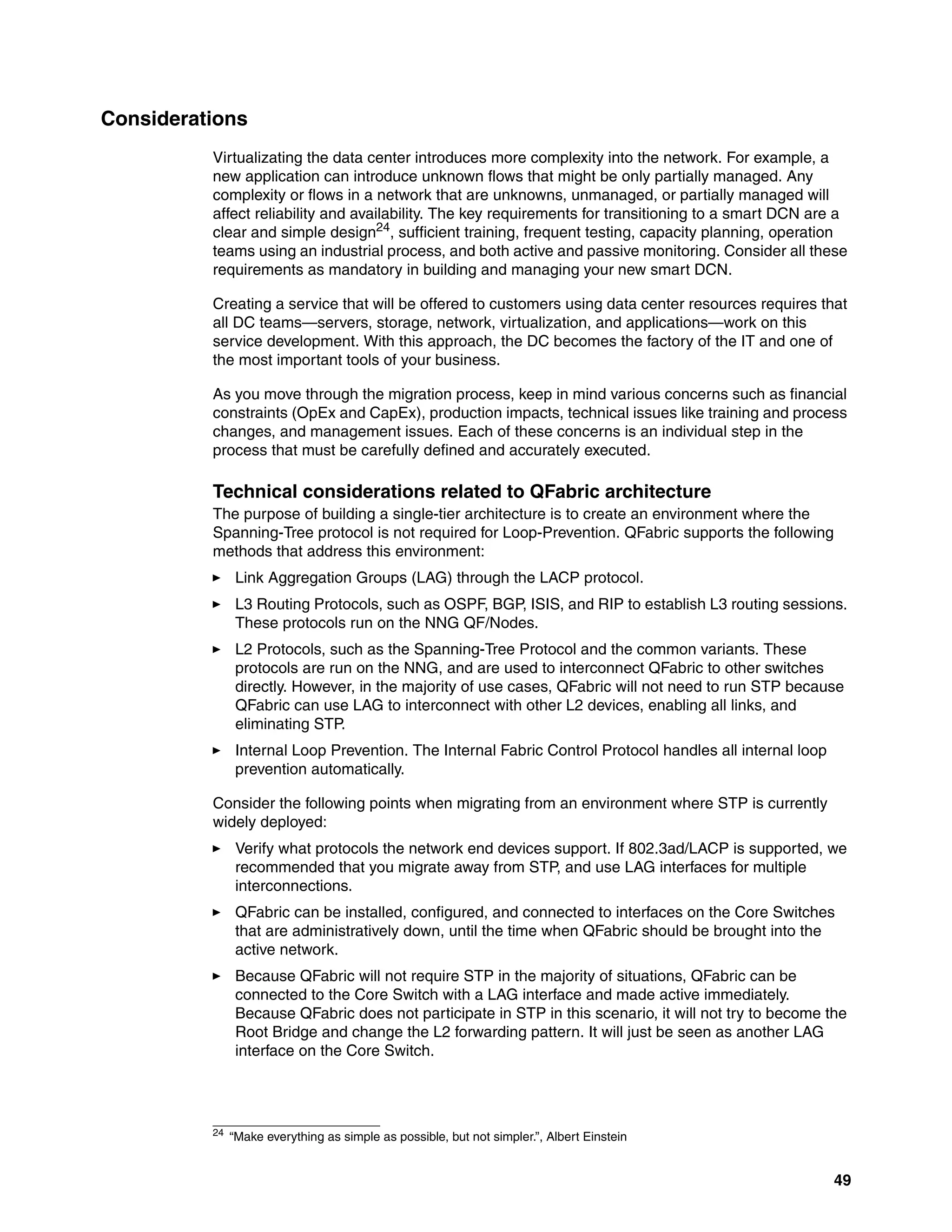 49
Considerations
Virtualizating the data center introduces more complexity into the network. For example, a
new application can introduce unknown flows that might be only partially managed. Any
complexity or flows in a network that are unknowns, unmanaged, or partially managed will
affect reliability and availability. The key requirements for transitioning to a smart DCN are a
clear and simple design24, sufficient training, frequent testing, capacity planning, operation
teams using an industrial process, and both active and passive monitoring. Consider all these
requirements as mandatory in building and managing your new smart DCN.
Creating a service that will be offered to customers using data center resources requires that
all DC teams—servers, storage, network, virtualization, and applications—work on this
service development. With this approach, the DC becomes the factory of the IT and one of
the most important tools of your business.
As you move through the migration process, keep in mind various concerns such as financial
constraints (OpEx and CapEx), production impacts, technical issues like training and process
changes, and management issues. Each of these concerns is an individual step in the
process that must be carefully defined and accurately executed.
Technical considerations related to QFabric architecture
The purpose of building a single-tier architecture is to create an environment where the
Spanning-Tree protocol is not required for Loop-Prevention. QFabric supports the following
methods that address this environment:
򐂰 Link Aggregation Groups (LAG) through the LACP protocol.
򐂰 L3 Routing Protocols, such as OSPF, BGP, ISIS, and RIP to establish L3 routing sessions.
These protocols run on the NNG QF/Nodes.
򐂰 L2 Protocols, such as the Spanning-Tree Protocol and the common variants. These
protocols are run on the NNG, and are used to interconnect QFabric to other switches
directly. However, in the majority of use cases, QFabric will not need to run STP because
QFabric can use LAG to interconnect with other L2 devices, enabling all links, and
eliminating STP.
򐂰 Internal Loop Prevention. The Internal Fabric Control Protocol handles all internal loop
prevention automatically.
Consider the following points when migrating from an environment where STP is currently
widely deployed:
򐂰 Verify what protocols the network end devices support. If 802.3ad/LACP is supported, we
recommended that you migrate away from STP, and use LAG interfaces for multiple
interconnections.
򐂰 QFabric can be installed, configured, and connected to interfaces on the Core Switches
that are administratively down, until the time when QFabric should be brought into the
active network.
򐂰 Because QFabric will not require STP in the majority of situations, QFabric can be
connected to the Core Switch with a LAG interface and made active immediately.
Because QFabric does not participate in STP in this scenario, it will not try to become the
Root Bridge and change the L2 forwarding pattern. It will just be seen as another LAG
interface on the Core Switch.
24 “Make everything as simple as possible, but not simpler.”, Albert Einstein
 