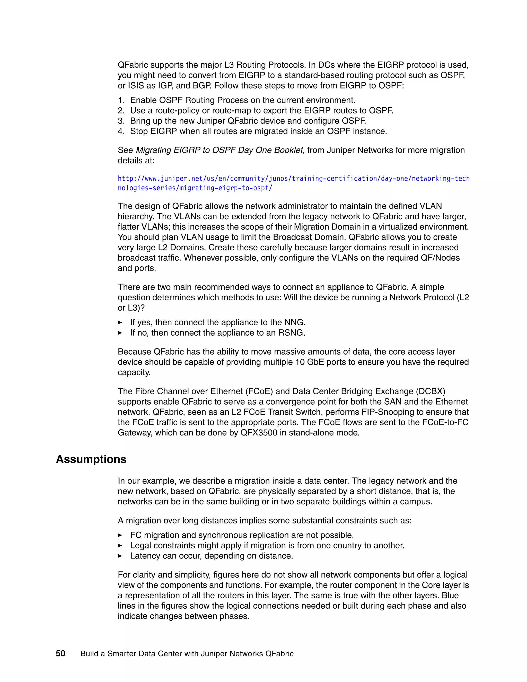 50 Build a Smarter Data Center with Juniper Networks QFabric
QFabric supports the major L3 Routing Protocols. In DCs where the EIGRP protocol is used,
you might need to convert from EIGRP to a standard-based routing protocol such as OSPF,
or ISIS as IGP, and BGP. Follow these steps to move from EIGRP to OSPF:
1. Enable OSPF Routing Process on the current environment.
2. Use a route-policy or route-map to export the EIGRP routes to OSPF.
3. Bring up the new Juniper QFabric device and configure OSPF.
4. Stop EIGRP when all routes are migrated inside an OSPF instance.
See Migrating EIGRP to OSPF Day One Booklet, from Juniper Networks for more migration
details at:
http://www.juniper.net/us/en/community/junos/training-certification/day-one/networking-tech
nologies-series/migrating-eigrp-to-ospf/
The design of QFabric allows the network administrator to maintain the defined VLAN
hierarchy. The VLANs can be extended from the legacy network to QFabric and have larger,
flatter VLANs; this increases the scope of their Migration Domain in a virtualized environment.
You should plan VLAN usage to limit the Broadcast Domain. QFabric allows you to create
very large L2 Domains. Create these carefully because larger domains result in increased
broadcast traffic. Whenever possible, only configure the VLANs on the required QF/Nodes
and ports.
There are two main recommended ways to connect an appliance to QFabric. A simple
question determines which methods to use: Will the device be running a Network Protocol (L2
or L3)?
򐂰 If yes, then connect the appliance to the NNG.
򐂰 If no, then connect the appliance to an RSNG.
Because QFabric has the ability to move massive amounts of data, the core access layer
device should be capable of providing multiple 10 GbE ports to ensure you have the required
capacity.
The Fibre Channel over Ethernet (FCoE) and Data Center Bridging Exchange (DCBX)
supports enable QFabric to serve as a convergence point for both the SAN and the Ethernet
network. QFabric, seen as an L2 FCoE Transit Switch, performs FIP-Snooping to ensure that
the FCoE traffic is sent to the appropriate ports. The FCoE flows are sent to the FCoE-to-FC
Gateway, which can be done by QFX3500 in stand-alone mode.
Assumptions
In our example, we describe a migration inside a data center. The legacy network and the
new network, based on QFabric, are physically separated by a short distance, that is, the
networks can be in the same building or in two separate buildings within a campus.
A migration over long distances implies some substantial constraints such as:
򐂰 FC migration and synchronous replication are not possible.
򐂰 Legal constraints might apply if migration is from one country to another.
򐂰 Latency can occur, depending on distance.
For clarity and simplicity, figures here do not show all network components but offer a logical
view of the components and functions. For example, the router component in the Core layer is
a representation of all the routers in this layer. The same is true with the other layers. Blue
lines in the figures show the logical connections needed or built during each phase and also
indicate changes between phases.
 