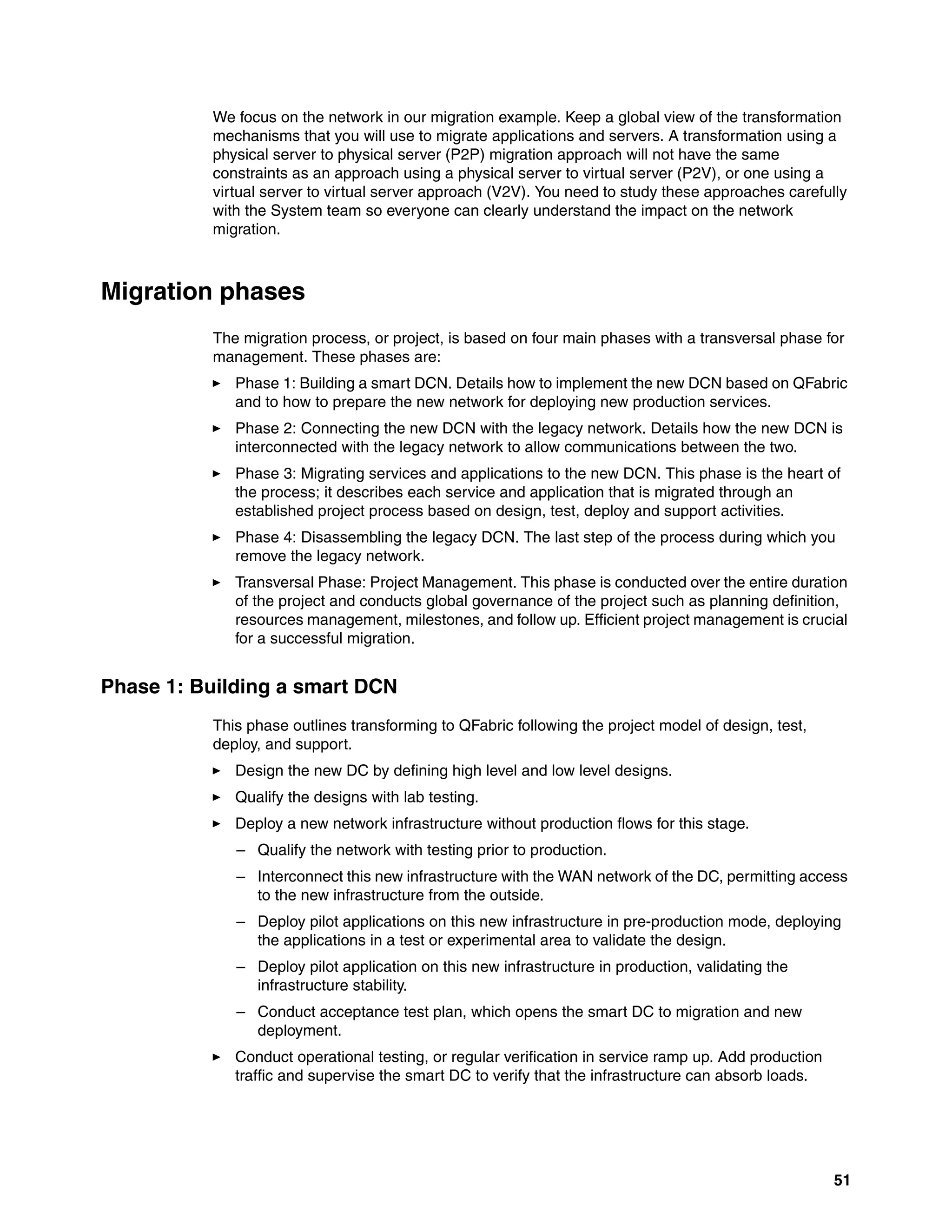 51
We focus on the network in our migration example. Keep a global view of the transformation
mechanisms that you will use to migrate applications and servers. A transformation using a
physical server to physical server (P2P) migration approach will not have the same
constraints as an approach using a physical server to virtual server (P2V), or one using a
virtual server to virtual server approach (V2V). You need to study these approaches carefully
with the System team so everyone can clearly understand the impact on the network
migration.
Migration phases
The migration process, or project, is based on four main phases with a transversal phase for
management. These phases are:
򐂰 Phase 1: Building a smart DCN. Details how to implement the new DCN based on QFabric
and to how to prepare the new network for deploying new production services.
򐂰 Phase 2: Connecting the new DCN with the legacy network. Details how the new DCN is
interconnected with the legacy network to allow communications between the two.
򐂰 Phase 3: Migrating services and applications to the new DCN. This phase is the heart of
the process; it describes each service and application that is migrated through an
established project process based on design, test, deploy and support activities.
򐂰 Phase 4: Disassembling the legacy DCN. The last step of the process during which you
remove the legacy network.
򐂰 Transversal Phase: Project Management. This phase is conducted over the entire duration
of the project and conducts global governance of the project such as planning definition,
resources management, milestones, and follow up. Efficient project management is crucial
for a successful migration.
Phase 1: Building a smart DCN
This phase outlines transforming to QFabric following the project model of design, test,
deploy, and support.
򐂰 Design the new DC by defining high level and low level designs.
򐂰 Qualify the designs with lab testing.
򐂰 Deploy a new network infrastructure without production flows for this stage.
– Qualify the network with testing prior to production.
– Interconnect this new infrastructure with the WAN network of the DC, permitting access
to the new infrastructure from the outside.
– Deploy pilot applications on this new infrastructure in pre-production mode, deploying
the applications in a test or experimental area to validate the design.
– Deploy pilot application on this new infrastructure in production, validating the
infrastructure stability.
– Conduct acceptance test plan, which opens the smart DC to migration and new
deployment.
򐂰 Conduct operational testing, or regular verification in service ramp up. Add production
traffic and supervise the smart DC to verify that the infrastructure can absorb loads.
 