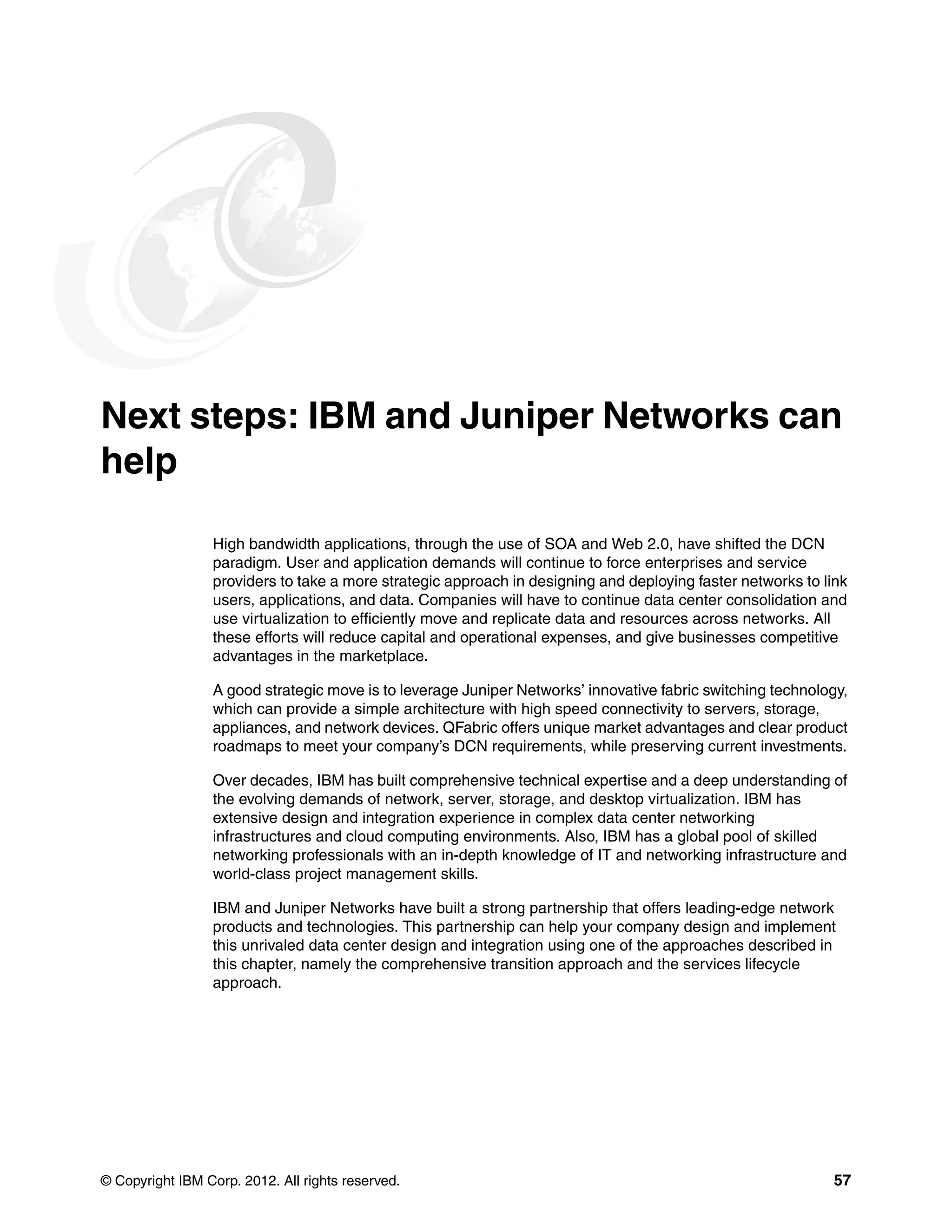 © Copyright IBM Corp. 2012. All rights reserved. 57
Next steps: IBM and Juniper Networks can
help
High bandwidth applications, through the use of SOA and Web 2.0, have shifted the DCN
paradigm. User and application demands will continue to force enterprises and service
providers to take a more strategic approach in designing and deploying faster networks to link
users, applications, and data. Companies will have to continue data center consolidation and
use virtualization to efficiently move and replicate data and resources across networks. All
these efforts will reduce capital and operational expenses, and give businesses competitive
advantages in the marketplace.
A good strategic move is to leverage Juniper Networks’ innovative fabric switching technology,
which can provide a simple architecture with high speed connectivity to servers, storage,
appliances, and network devices. QFabric offers unique market advantages and clear product
roadmaps to meet your company’s DCN requirements, while preserving current investments.
Over decades, IBM has built comprehensive technical expertise and a deep understanding of
the evolving demands of network, server, storage, and desktop virtualization. IBM has
extensive design and integration experience in complex data center networking
infrastructures and cloud computing environments. Also, IBM has a global pool of skilled
networking professionals with an in-depth knowledge of IT and networking infrastructure and
world-class project management skills.
IBM and Juniper Networks have built a strong partnership that offers leading-edge network
products and technologies. This partnership can help your company design and implement
this unrivaled data center design and integration using one of the approaches described in
this chapter, namely the comprehensive transition approach and the services lifecycle
approach.
 