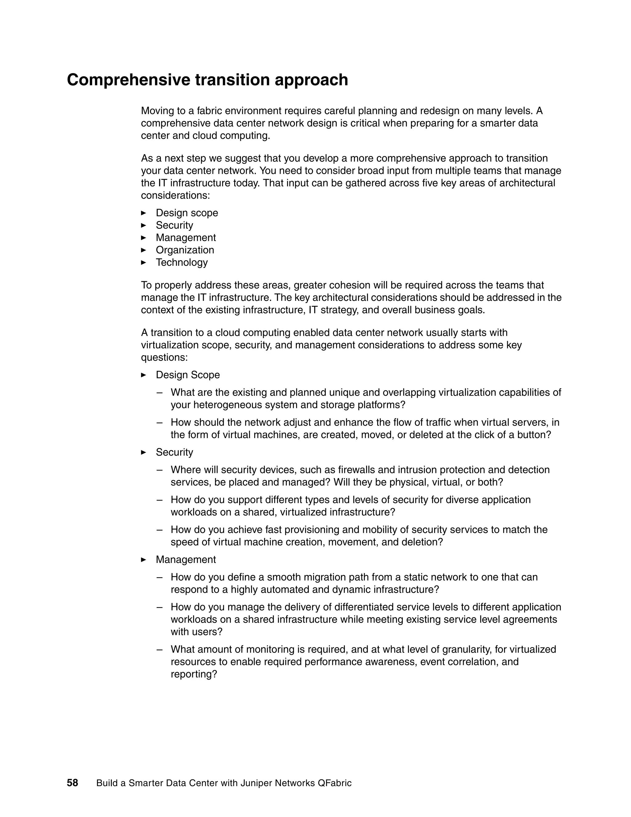 58 Build a Smarter Data Center with Juniper Networks QFabric
Comprehensive transition approach
Moving to a fabric environment requires careful planning and redesign on many levels. A
comprehensive data center network design is critical when preparing for a smarter data
center and cloud computing.
As a next step we suggest that you develop a more comprehensive approach to transition
your data center network. You need to consider broad input from multiple teams that manage
the IT infrastructure today. That input can be gathered across five key areas of architectural
considerations:
򐂰 Design scope
򐂰 Security
򐂰 Management
򐂰 Organization
򐂰 Technology
To properly address these areas, greater cohesion will be required across the teams that
manage the IT infrastructure. The key architectural considerations should be addressed in the
context of the existing infrastructure, IT strategy, and overall business goals.
A transition to a cloud computing enabled data center network usually starts with
virtualization scope, security, and management considerations to address some key
questions:
򐂰 Design Scope
– What are the existing and planned unique and overlapping virtualization capabilities of
your heterogeneous system and storage platforms?
– How should the network adjust and enhance the flow of traffic when virtual servers, in
the form of virtual machines, are created, moved, or deleted at the click of a button?
򐂰 Security
– Where will security devices, such as firewalls and intrusion protection and detection
services, be placed and managed? Will they be physical, virtual, or both?
– How do you support different types and levels of security for diverse application
workloads on a shared, virtualized infrastructure?
– How do you achieve fast provisioning and mobility of security services to match the
speed of virtual machine creation, movement, and deletion?
򐂰 Management
– How do you define a smooth migration path from a static network to one that can
respond to a highly automated and dynamic infrastructure?
– How do you manage the delivery of differentiated service levels to different application
workloads on a shared infrastructure while meeting existing service level agreements
with users?
– What amount of monitoring is required, and at what level of granularity, for virtualized
resources to enable required performance awareness, event correlation, and
reporting?
 