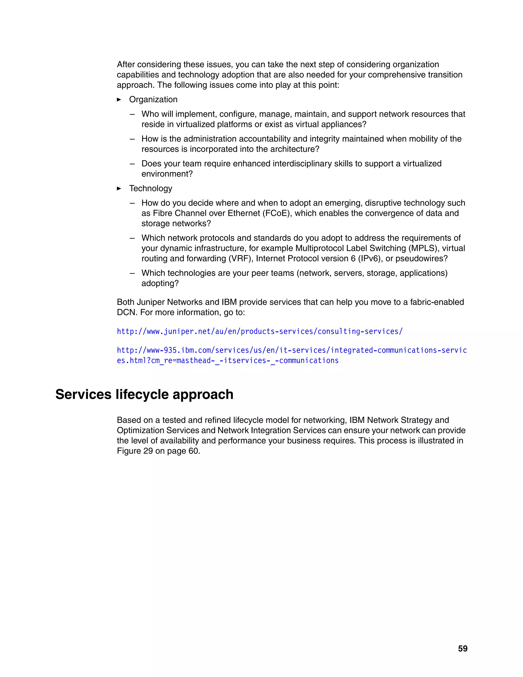59
After considering these issues, you can take the next step of considering organization
capabilities and technology adoption that are also needed for your comprehensive transition
approach. The following issues come into play at this point:
򐂰 Organization
– Who will implement, configure, manage, maintain, and support network resources that
reside in virtualized platforms or exist as virtual appliances?
– How is the administration accountability and integrity maintained when mobility of the
resources is incorporated into the architecture?
– Does your team require enhanced interdisciplinary skills to support a virtualized
environment?
򐂰 Technology
– How do you decide where and when to adopt an emerging, disruptive technology such
as Fibre Channel over Ethernet (FCoE), which enables the convergence of data and
storage networks?
– Which network protocols and standards do you adopt to address the requirements of
your dynamic infrastructure, for example Multiprotocol Label Switching (MPLS), virtual
routing and forwarding (VRF), Internet Protocol version 6 (IPv6), or pseudowires?
– Which technologies are your peer teams (network, servers, storage, applications)
adopting?
Both Juniper Networks and IBM provide services that can help you move to a fabric-enabled
DCN. For more information, go to:
http://www.juniper.net/au/en/products-services/consulting-services/
http://www-935.ibm.com/services/us/en/it-services/integrated-communications-servic
es.html?cm_re=masthead-_-itservices-_-communications
Services lifecycle approach
Based on a tested and refined lifecycle model for networking, IBM Network Strategy and
Optimization Services and Network Integration Services can ensure your network can provide
the level of availability and performance your business requires. This process is illustrated in
Figure 29 on page 60.
 