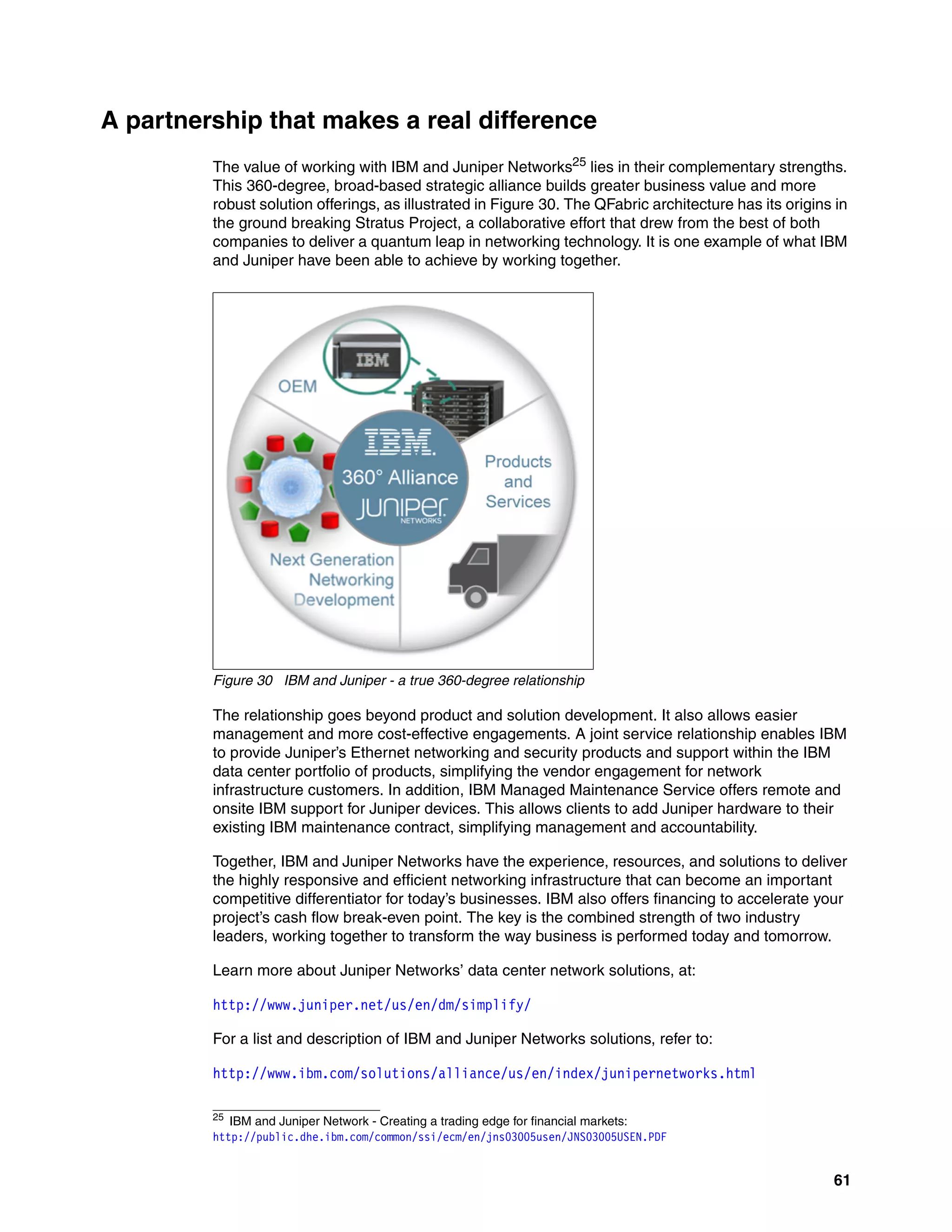 61
A partnership that makes a real difference
The value of working with IBM and Juniper Networks25 lies in their complementary strengths.
This 360-degree, broad-based strategic alliance builds greater business value and more
robust solution offerings, as illustrated in Figure 30. The QFabric architecture has its origins in
the ground breaking Stratus Project, a collaborative effort that drew from the best of both
companies to deliver a quantum leap in networking technology. It is one example of what IBM
and Juniper have been able to achieve by working together.
Figure 30 IBM and Juniper - a true 360-degree relationship
The relationship goes beyond product and solution development. It also allows easier
management and more cost-effective engagements. A joint service relationship enables IBM
to provide Juniper’s Ethernet networking and security products and support within the IBM
data center portfolio of products, simplifying the vendor engagement for network
infrastructure customers. In addition, IBM Managed Maintenance Service offers remote and
onsite IBM support for Juniper devices. This allows clients to add Juniper hardware to their
existing IBM maintenance contract, simplifying management and accountability.
Together, IBM and Juniper Networks have the experience, resources, and solutions to deliver
the highly responsive and efficient networking infrastructure that can become an important
competitive differentiator for today’s businesses. IBM also offers financing to accelerate your
project’s cash flow break-even point. The key is the combined strength of two industry
leaders, working together to transform the way business is performed today and tomorrow.
Learn more about Juniper Networks’ data center network solutions, at:
http://www.juniper.net/us/en/dm/simplify/
For a list and description of IBM and Juniper Networks solutions, refer to:
http://www.ibm.com/solutions/alliance/us/en/index/junipernetworks.html
25
IBM and Juniper Network - Creating a trading edge for financial markets:
http://public.dhe.ibm.com/common/ssi/ecm/en/jns03005usen/JNS03005USEN.PDF
 
