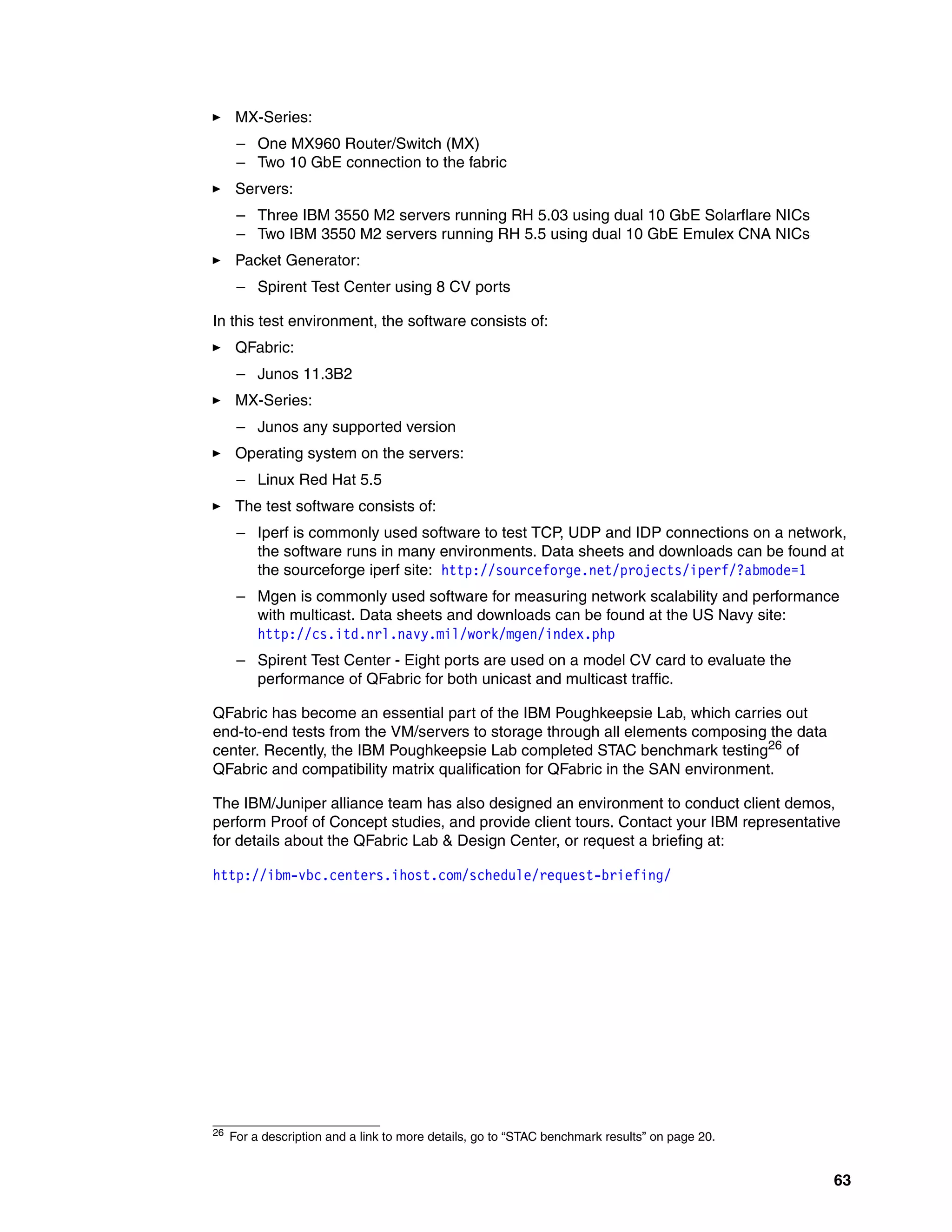 63
򐂰 MX-Series:
– One MX960 Router/Switch (MX)
– Two 10 GbE connection to the fabric
򐂰 Servers:
– Three IBM 3550 M2 servers running RH 5.03 using dual 10 GbE Solarflare NICs
– Two IBM 3550 M2 servers running RH 5.5 using dual 10 GbE Emulex CNA NICs
򐂰 Packet Generator:
– Spirent Test Center using 8 CV ports
In this test environment, the software consists of:
򐂰 QFabric:
– Junos 11.3B2
򐂰 MX-Series:
– Junos any supported version
򐂰 Operating system on the servers:
– Linux Red Hat 5.5
򐂰 The test software consists of:
– Iperf is commonly used software to test TCP, UDP and IDP connections on a network,
the software runs in many environments. Data sheets and downloads can be found at
the sourceforge iperf site: http://sourceforge.net/projects/iperf/?abmode=1
– Mgen is commonly used software for measuring network scalability and performance
with multicast. Data sheets and downloads can be found at the US Navy site:
http://cs.itd.nrl.navy.mil/work/mgen/index.php
– Spirent Test Center - Eight ports are used on a model CV card to evaluate the
performance of QFabric for both unicast and multicast traffic.
QFabric has become an essential part of the IBM Poughkeepsie Lab, which carries out
end-to-end tests from the VM/servers to storage through all elements composing the data
center. Recently, the IBM Poughkeepsie Lab completed STAC benchmark testing26 of
QFabric and compatibility matrix qualification for QFabric in the SAN environment.
The IBM/Juniper alliance team has also designed an environment to conduct client demos,
perform Proof of Concept studies, and provide client tours. Contact your IBM representative
for details about the QFabric Lab & Design Center, or request a briefing at:
http://ibm-vbc.centers.ihost.com/schedule/request-briefing/
26 For a description and a link to more details, go to “STAC benchmark results” on page 20.
 