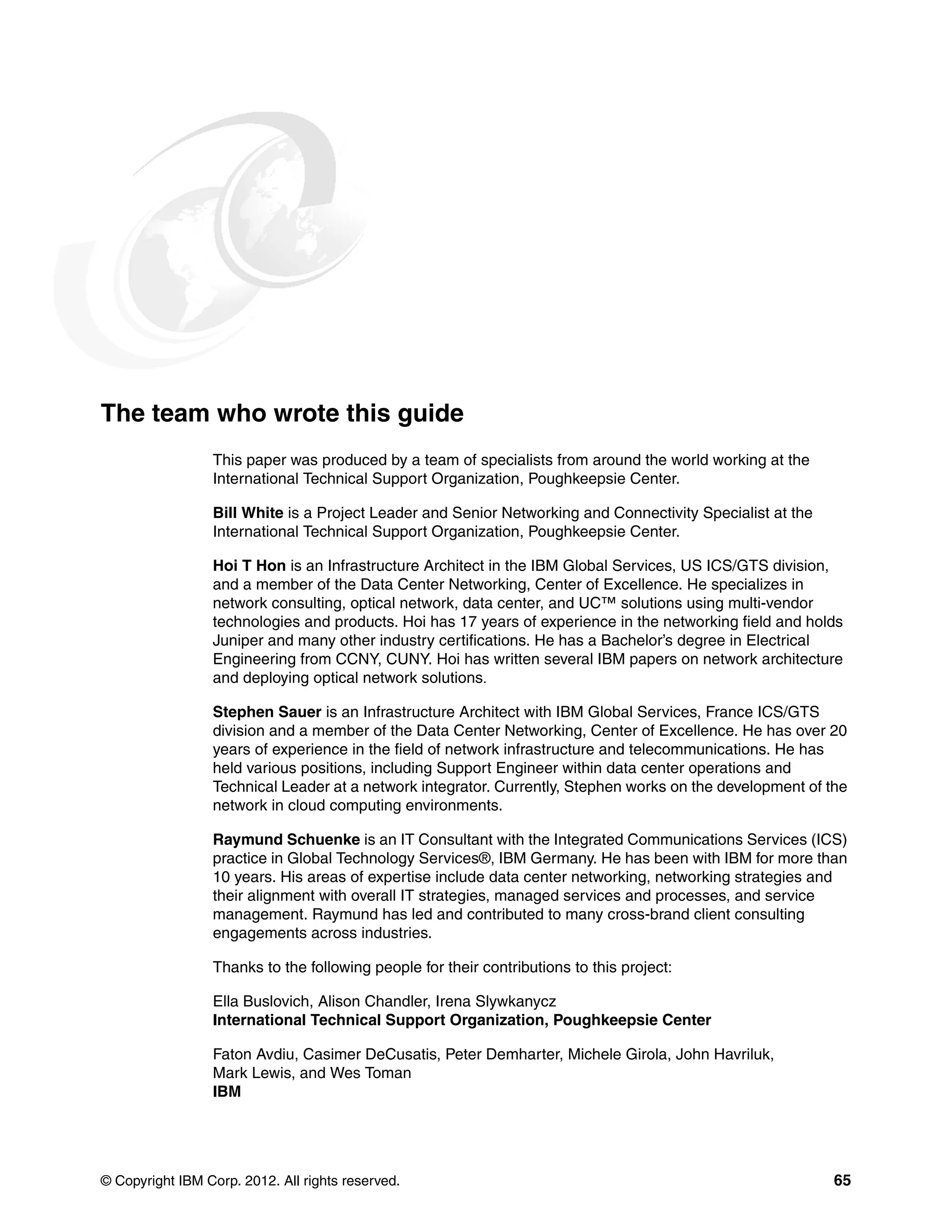© Copyright IBM Corp. 2012. All rights reserved. 65
The team who wrote this guide
This paper was produced by a team of specialists from around the world working at the
International Technical Support Organization, Poughkeepsie Center.
Bill White is a Project Leader and Senior Networking and Connectivity Specialist at the
International Technical Support Organization, Poughkeepsie Center.
Hoi T Hon is an Infrastructure Architect in the IBM Global Services, US ICS/GTS division,
and a member of the Data Center Networking, Center of Excellence. He specializes in
network consulting, optical network, data center, and UC™ solutions using multi-vendor
technologies and products. Hoi has 17 years of experience in the networking field and holds
Juniper and many other industry certifications. He has a Bachelor’s degree in Electrical
Engineering from CCNY, CUNY. Hoi has written several IBM papers on network architecture
and deploying optical network solutions.
Stephen Sauer is an Infrastructure Architect with IBM Global Services, France ICS/GTS
division and a member of the Data Center Networking, Center of Excellence. He has over 20
years of experience in the field of network infrastructure and telecommunications. He has
held various positions, including Support Engineer within data center operations and
Technical Leader at a network integrator. Currently, Stephen works on the development of the
network in cloud computing environments.
Raymund Schuenke is an IT Consultant with the Integrated Communications Services (ICS)
practice in Global Technology Services®, IBM Germany. He has been with IBM for more than
10 years. His areas of expertise include data center networking, networking strategies and
their alignment with overall IT strategies, managed services and processes, and service
management. Raymund has led and contributed to many cross-brand client consulting
engagements across industries.
Thanks to the following people for their contributions to this project:
Ella Buslovich, Alison Chandler, Irena Slywkanycz
International Technical Support Organization, Poughkeepsie Center
Faton Avdiu, Casimer DeCusatis, Peter Demharter, Michele Girola, John Havriluk,
Mark Lewis, and Wes Toman
IBM
 