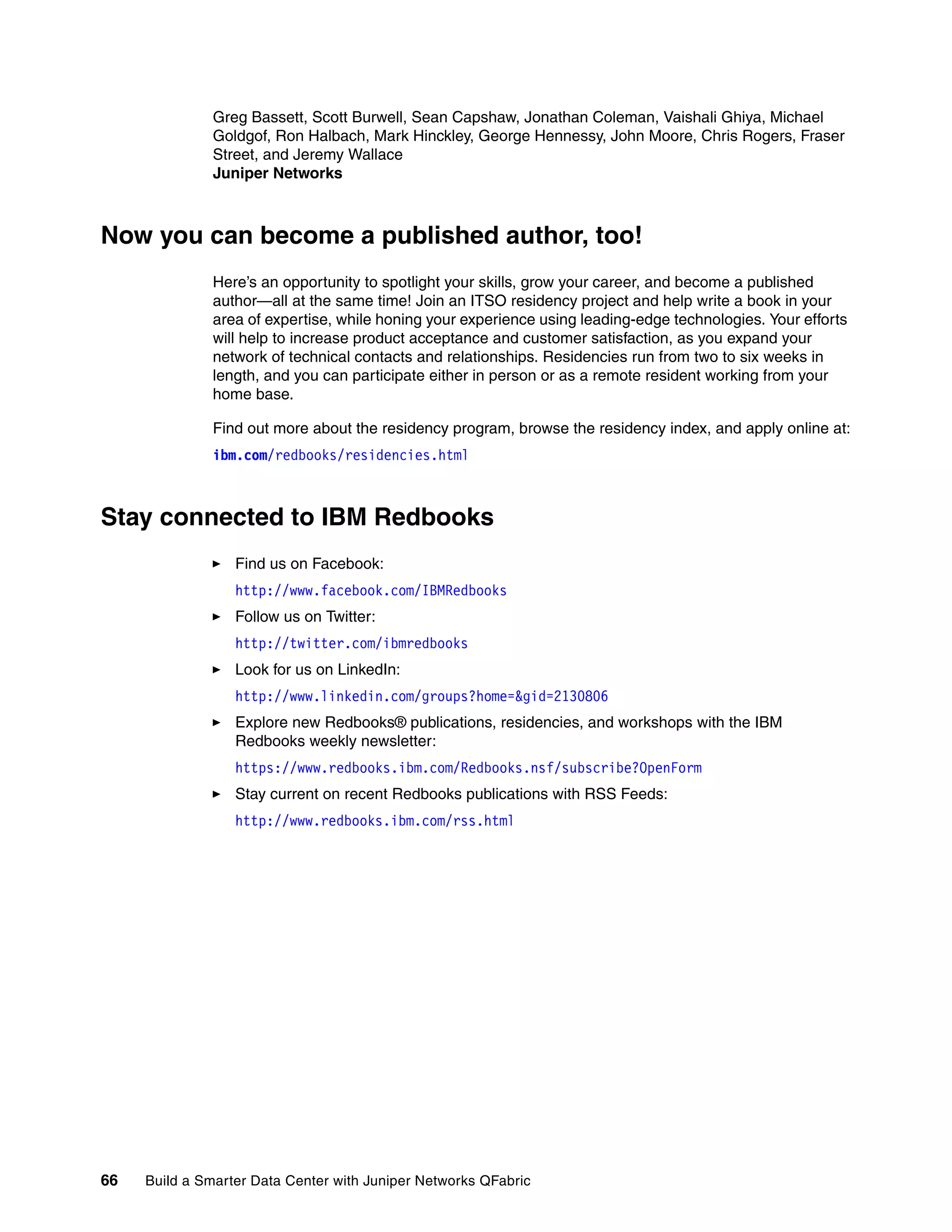 66 Build a Smarter Data Center with Juniper Networks QFabric
Greg Bassett, Scott Burwell, Sean Capshaw, Jonathan Coleman, Vaishali Ghiya, Michael
Goldgof, Ron Halbach, Mark Hinckley, George Hennessy, John Moore, Chris Rogers, Fraser
Street, and Jeremy Wallace
Juniper Networks
Now you can become a published author, too!
Here’s an opportunity to spotlight your skills, grow your career, and become a published
author—all at the same time! Join an ITSO residency project and help write a book in your
area of expertise, while honing your experience using leading-edge technologies. Your efforts
will help to increase product acceptance and customer satisfaction, as you expand your
network of technical contacts and relationships. Residencies run from two to six weeks in
length, and you can participate either in person or as a remote resident working from your
home base.
Find out more about the residency program, browse the residency index, and apply online at:
ibm.com/redbooks/residencies.html
Stay connected to IBM Redbooks
򐂰 Find us on Facebook:
http://www.facebook.com/IBMRedbooks
򐂰 Follow us on Twitter:
http://twitter.com/ibmredbooks
򐂰 Look for us on LinkedIn:
http://www.linkedin.com/groups?home=&gid=2130806
򐂰 Explore new Redbooks® publications, residencies, and workshops with the IBM
Redbooks weekly newsletter:
https://www.redbooks.ibm.com/Redbooks.nsf/subscribe?OpenForm
򐂰 Stay current on recent Redbooks publications with RSS Feeds:
http://www.redbooks.ibm.com/rss.html
 