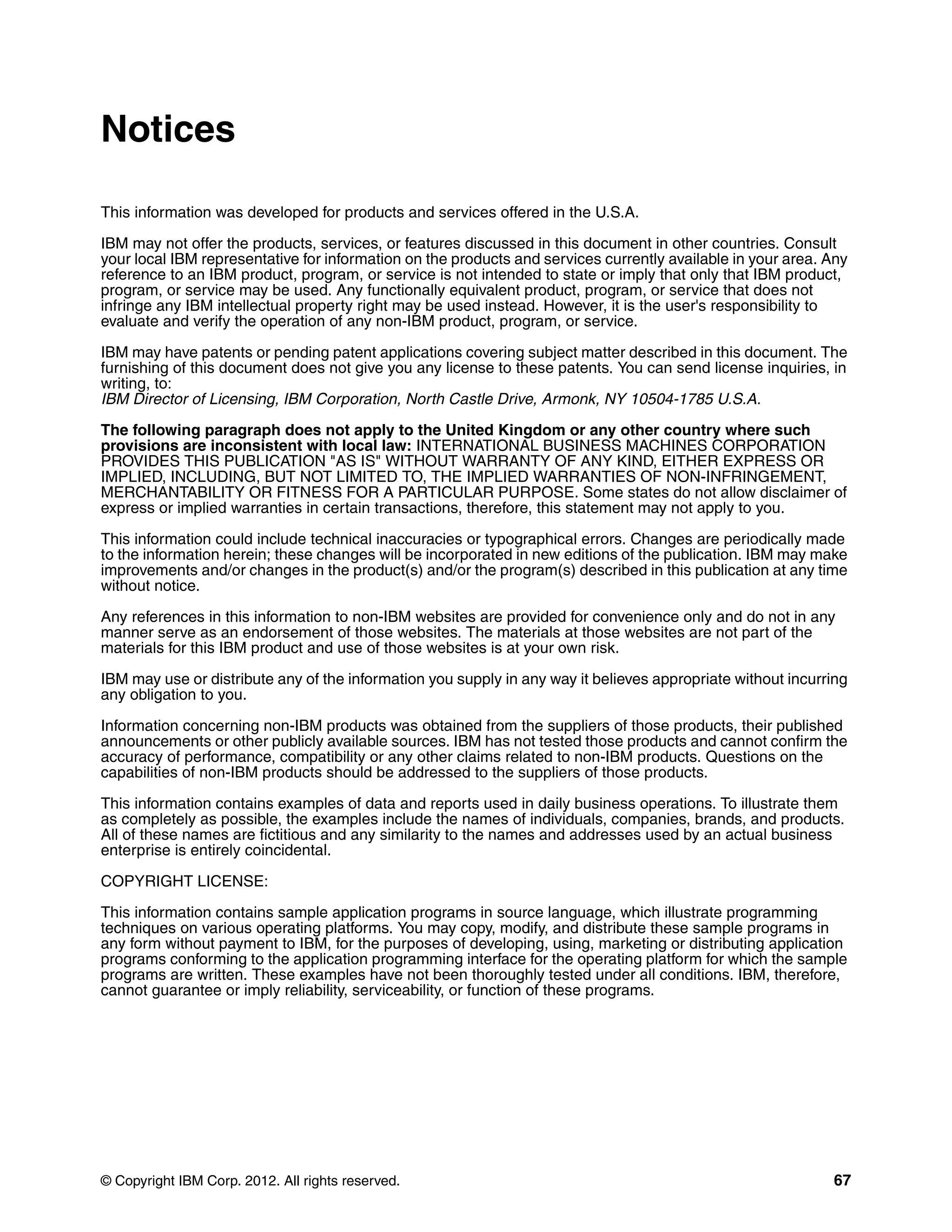 © Copyright IBM Corp. 2012. All rights reserved. 67
Notices
This information was developed for products and services offered in the U.S.A.
IBM may not offer the products, services, or features discussed in this document in other countries. Consult
your local IBM representative for information on the products and services currently available in your area. Any
reference to an IBM product, program, or service is not intended to state or imply that only that IBM product,
program, or service may be used. Any functionally equivalent product, program, or service that does not
infringe any IBM intellectual property right may be used instead. However, it is the user's responsibility to
evaluate and verify the operation of any non-IBM product, program, or service.
IBM may have patents or pending patent applications covering subject matter described in this document. The
furnishing of this document does not give you any license to these patents. You can send license inquiries, in
writing, to:
IBM Director of Licensing, IBM Corporation, North Castle Drive, Armonk, NY 10504-1785 U.S.A.
The following paragraph does not apply to the United Kingdom or any other country where such
provisions are inconsistent with local law: INTERNATIONAL BUSINESS MACHINES CORPORATION
PROVIDES THIS PUBLICATION "AS IS" WITHOUT WARRANTY OF ANY KIND, EITHER EXPRESS OR
IMPLIED, INCLUDING, BUT NOT LIMITED TO, THE IMPLIED WARRANTIES OF NON-INFRINGEMENT,
MERCHANTABILITY OR FITNESS FOR A PARTICULAR PURPOSE. Some states do not allow disclaimer of
express or implied warranties in certain transactions, therefore, this statement may not apply to you.
This information could include technical inaccuracies or typographical errors. Changes are periodically made
to the information herein; these changes will be incorporated in new editions of the publication. IBM may make
improvements and/or changes in the product(s) and/or the program(s) described in this publication at any time
without notice.
Any references in this information to non-IBM websites are provided for convenience only and do not in any
manner serve as an endorsement of those websites. The materials at those websites are not part of the
materials for this IBM product and use of those websites is at your own risk.
IBM may use or distribute any of the information you supply in any way it believes appropriate without incurring
any obligation to you.
Information concerning non-IBM products was obtained from the suppliers of those products, their published
announcements or other publicly available sources. IBM has not tested those products and cannot confirm the
accuracy of performance, compatibility or any other claims related to non-IBM products. Questions on the
capabilities of non-IBM products should be addressed to the suppliers of those products.
This information contains examples of data and reports used in daily business operations. To illustrate them
as completely as possible, the examples include the names of individuals, companies, brands, and products.
All of these names are fictitious and any similarity to the names and addresses used by an actual business
enterprise is entirely coincidental.
COPYRIGHT LICENSE:
This information contains sample application programs in source language, which illustrate programming
techniques on various operating platforms. You may copy, modify, and distribute these sample programs in
any form without payment to IBM, for the purposes of developing, using, marketing or distributing application
programs conforming to the application programming interface for the operating platform for which the sample
programs are written. These examples have not been thoroughly tested under all conditions. IBM, therefore,
cannot guarantee or imply reliability, serviceability, or function of these programs.
 