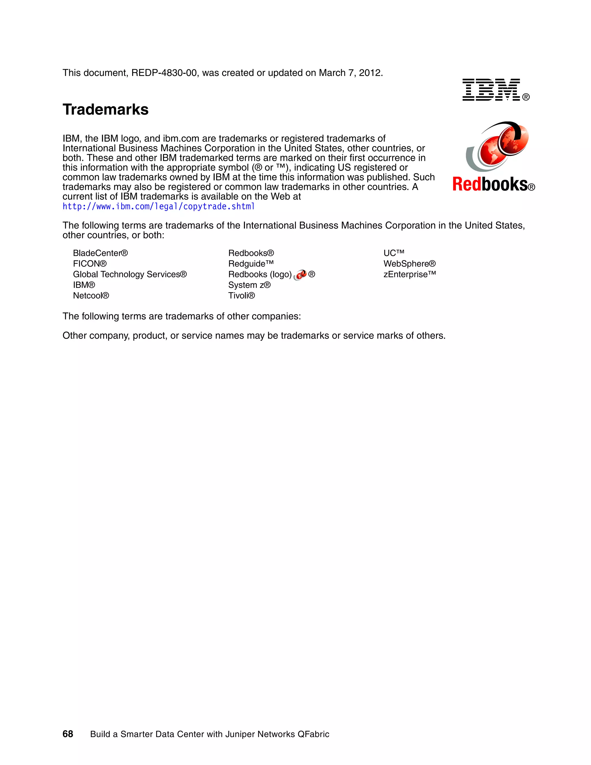68 Build a Smarter Data Center with Juniper Networks QFabric
This document, REDP-4830-00, was created or updated on March 7, 2012.
Trademarks
IBM, the IBM logo, and ibm.com are trademarks or registered trademarks of
International Business Machines Corporation in the United States, other countries, or
both. These and other IBM trademarked terms are marked on their first occurrence in
this information with the appropriate symbol (® or ™), indicating US registered or
common law trademarks owned by IBM at the time this information was published. Such
trademarks may also be registered or common law trademarks in other countries. A
current list of IBM trademarks is available on the Web at
http://www.ibm.com/legal/copytrade.shtml
The following terms are trademarks of the International Business Machines Corporation in the United States,
other countries, or both:
BladeCenter®
FICON®
Global Technology Services®
IBM®
Netcool®
Redbooks®
Redguide™
Redbooks (logo) ®
System z®
Tivoli®
UC™
WebSphere®
zEnterprise™
The following terms are trademarks of other companies:
Other company, product, or service names may be trademarks or service marks of others.
®
Redbooks®
 