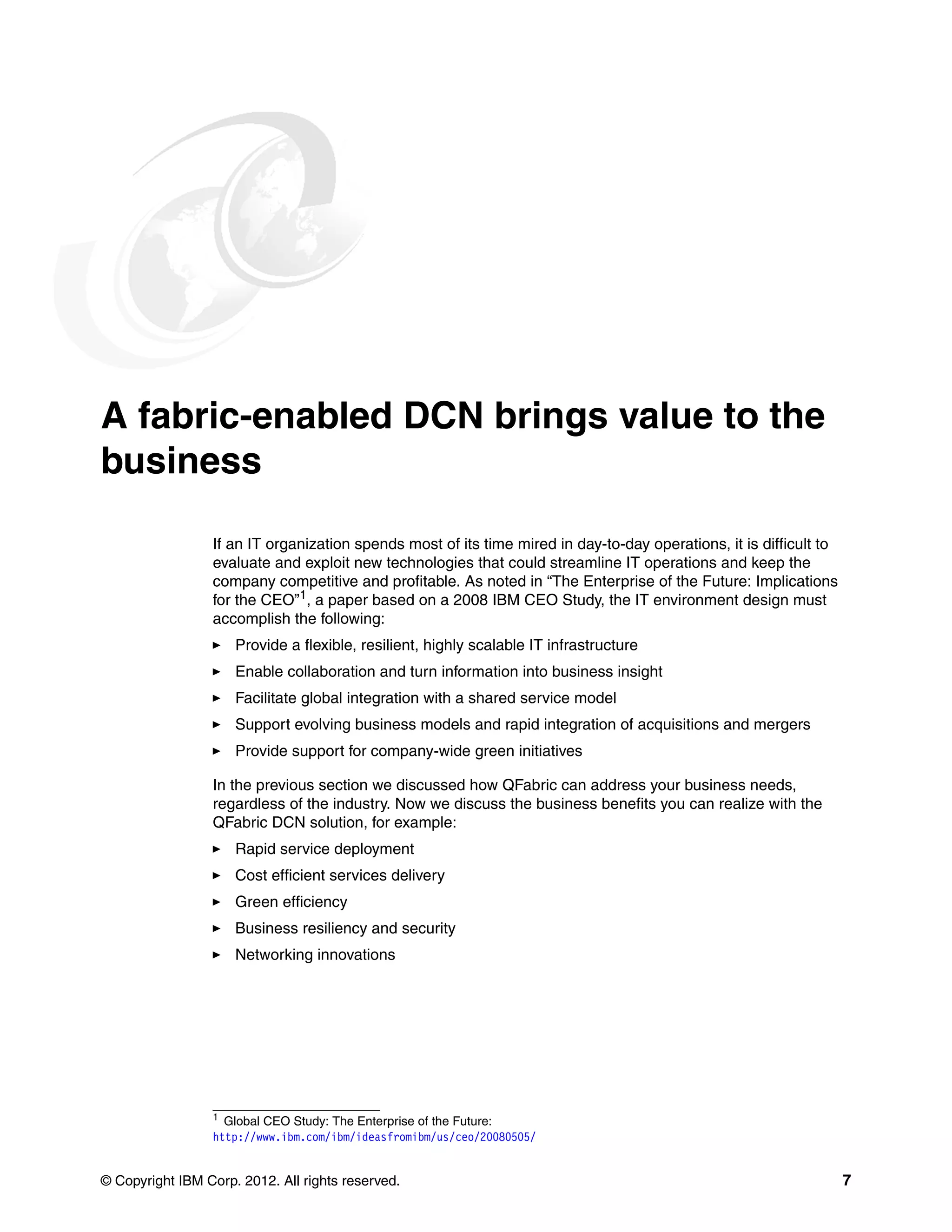 © Copyright IBM Corp. 2012. All rights reserved. 7
A fabric-enabled DCN brings value to the
business
If an IT organization spends most of its time mired in day-to-day operations, it is difficult to
evaluate and exploit new technologies that could streamline IT operations and keep the
company competitive and profitable. As noted in “The Enterprise of the Future: Implications
for the CEO”1
, a paper based on a 2008 IBM CEO Study, the IT environment design must
accomplish the following:
򐂰 Provide a flexible, resilient, highly scalable IT infrastructure
򐂰 Enable collaboration and turn information into business insight
򐂰 Facilitate global integration with a shared service model
򐂰 Support evolving business models and rapid integration of acquisitions and mergers
򐂰 Provide support for company-wide green initiatives
In the previous section we discussed how QFabric can address your business needs,
regardless of the industry. Now we discuss the business benefits you can realize with the
QFabric DCN solution, for example:
򐂰 Rapid service deployment
򐂰 Cost efficient services delivery
򐂰 Green efficiency
򐂰 Business resiliency and security
򐂰 Networking innovations
1
Global CEO Study: The Enterprise of the Future:
http://www.ibm.com/ibm/ideasfromibm/us/ceo/20080505/
 