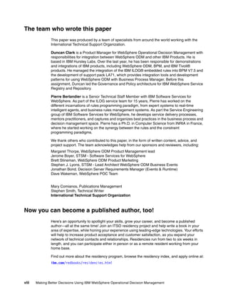 viii Making Better Decisions Using IBM WebSphere Operational Decision Management
The team who wrote this paper
This paper was produced by a team of specialists from around the world working with the
International Technical Support Organization.
Duncan Clark is a Product Manager for WebSphere Operational Decision Management with
responsibilities for integration between WebSphere ODM and other IBM Products. He is
based in IBM Hursley Labs. Over the last year, he has been responsible for demonstrations
and integrations of IBM products, including WebSphere ODM, BPM, and IBM Tivoli®
products. He managed the integration of the IBM ILOG® embedded rules into BPM V7.5 and
the development of support pack LA71, which provides integration tools and development
patterns for using WebSphere ODM with Business Process Manager. Before this
assignment, Duncan led the Governance and Policy architecture for IBM WebSphere Service
Registry and Repository.
Pierre Berlandier is a Senior Technical Staff Member with IBM Software Services for
WebSphere. As part of the ILOG service team for 15 years, Pierre has worked on the
different incarnations of rules programming paradigm, from expert systems to real-time
intelligent agents, and business rules management systems. As part the Service Engineering
group of IBM Software Services for WebSphere, he develops service delivery processes,
mentors practitioners, and captures and organizes best practices in the business process and
decision management space. Pierre has a Ph.D. in Computer Science from INRIA in France,
where he started working on the synergy between the rules and the constraint
programming paradigms.
We thank others who contributed to this paper, in the form of written content, advice, and
project support. The team acknowledges help from our sponsors and reviewers, including:
Margaret Thorpe, WebSphere ODM Product Management lead
Jerome Boyer, STSM - Software Services for WebSphere
Brett Stineman, WebSphere ODM Product Marketing
Stephen J. Lyons, STSM - Lead Architect WebSphere ODM Business Events
Jonathan Bond, Decision Server Requirements Manager (Events & Runtime)
Dave Wakeman, WebSphere POC Team
Mary Comianos, Publications Management
Stephen Smith, Technical Writer
International Technical Support Organization
Now you can become a published author, too!
Here’s an opportunity to spotlight your skills, grow your career, and become a published
author—all at the same time! Join an ITSO residency project and help write a book in your
area of expertise, while honing your experience using leading-edge technologies. Your efforts
will help to increase product acceptance and customer satisfaction, as you expand your
network of technical contacts and relationships. Residencies run from two to six weeks in
length, and you can participate either in person or as a remote resident working from your
home base.
Find out more about the residency program, browse the residency index, and apply online at:
ibm.com/redbooks/residencies.html
 