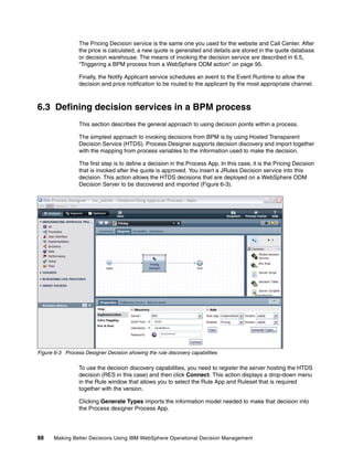 88 Making Better Decisions Using IBM WebSphere Operational Decision Management
The Pricing Decision service is the same one you used for the website and Call Center. After
the price is calculated, a new quote is generated and details are stored in the quote database
or decision warehouse. The means of invoking the decision service are described in 6.5,
“Triggering a BPM process from a WebSphere ODM action” on page 95.
Finally, the Notify Applicant service schedules an event to the Event Runtime to allow the
decision and price notification to be routed to the applicant by the most appropriate channel.
6.3 Defining decision services in a BPM process
This section describes the general approach to using decision points within a process.
The simplest approach to invoking decisions from BPM is by using Hosted Transparent
Decision Service (HTDS). Process Designer supports decision discovery and import together
with the mapping from process variables to the information used to make the decision.
The first step is to define a decision in the Process App. In this case, it is the Pricing Decision
that is invoked after the quote is approved. You insert a JRules Decision service into this
decision. This action allows the HTDS decisions that are deployed on a WebSphere ODM
Decision Server to be discovered and imported (Figure 6-3).
Figure 6-3 Process Designer Decision showing the rule discovery capabilities
To use the decision discovery capabilities, you need to register the server hosting the HTDS
decision (RES in this case) and then click Connect. This action displays a drop-down menu
in the Rule window that allows you to select the Rule App and Ruleset that is required
together with the version.
Clicking Generate Types imports the information model needed to make that decision into
the Process designer Process App.
 