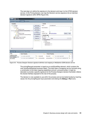 Chapter 6. Business process design with rules and events 91
The next step is to define the signature to the decision and map it to the HTDS decision
service. In the Pricing decision, we map the Decision service signature into an identical
decision signature within BPM (Figure 6-6).
Figure 6-6 Process Designer Decision signature definition and mapping to WebSphere ODM decision service
The pricingRequest parameter is typed as an autoQuoteReq element, which contains the
main AutoQuoteRequest business object. This extra layer of wrapping can be removed using
a combination of the data mapping capabilities and pre- and post-scripts. It might be
desirable to provide a specific signature for the Process Designer decision that better reflects
the shared interface exposed to the rest of the process.
The decision is now available to use within the process and can be tested locally by inserting
values into the pricingRequest input parameter and clicking the Debug or Run icons.
 